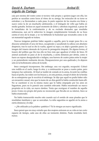 David A. Durham Aníbal El
orgullo de Cartago
caía por encima del rostro como si tuviera vida propia y quisiera jugar con ella, los
pechos se sacudían como locos al ritmo de su arenga, los músculos de su torso se
estiraban y se flexionaban a cada paso, la parte superior de los muslos era firme y
suave como la de un muchacho adolescente, y el triángulo de vello que había en
medio goteaba. Incluso en aquel momento de dolor y absoluta inquietud, a pesar de
la inmediatez de la confrontación y de su excitada desnudez que resultaba
embarazosa, aun así le sobrevino la imagen completamente formada de su boca
contra el sexo de la mujer, y se vio bebiendo la humedad que rezumaba como si de
un manantial sagrado se tratara.
Nuevas imágenes podrían haber seguido a aquélla, pero la mujer puso fin a su
discurso señalando el sexo de Imco, escupiendo y sacudiendo la cabeza con absoluto
desprecio, tras lo cual se dio la vuelta, agarró su ropa y se alejó a grandes pasos. La
imagen del trasero desnudo de la joven lo perseguiría después. De alguna forma, el
trasero del pollino que iba tras ella no hizo más que agudizar el dolor de Imco. El
animal acomodó su paso al de la muchacha, a cierta distancia por detrás, como si
fuera un esposo desagradecido e indigno, una barrera de cuatro patas entre la mujer
y un pretendiente realmente devoto. Desaparecieron por una quebrada y lo dejaron
solo en la borboteante calma de la tarde.
Imco consiguió incorporarse. Sin embargo, una vez erguido, recapacitó. Colocó
una rodilla en el suelo, luego la otra, y a continuación se puso a cuatro patas, pero
tampoco fue suficiente. Al final se tumbó de costado en la arena, levantó las rodillas
hacia el pecho, las rodeó con los brazos y, en esta postura, encajó el dolor de la herida
de su entrepierna que le revolvía el estómago. Se dijo que aquél no podía haber sido
un encuentro casual, sino que la mano de un dios gentil lo había conducido hasta allí.
No se cuestionó si era la misma mano que lo había empujado por los aires en
Saguntum, pues no le pareció una cuestión relevante. Había encontrado un nuevo
propósito en la vida, un nuevo destino. Tenía que averiguar el nombre de aquella
joven. Como era propio del poeta no reconocido que llevaba en su interior, Imco se
había enamorado.
No había transcurrido mucho rato cuando oyó el sonido de unas pisadas que le
resultaban familiares y que se acercaban. La niña saguntina se agachó en la arena a
cierta distancia y le dijo:
—¿He utilizado ya la palabra «patético»? Tú le otorgas un nuevo significado.
Imco pensó que era muy extraño que dos mujeres entraran en su vida en tan corto
espacio de tiempo, cada una de ellas un tormento distinto. Nada resultaba fácil,
nunca.
230
 