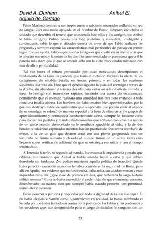 David A. Durham Aníbal El
orgullo de Cartago
Fabio Máximo contuvo a sus tropas como a sabuesos amarrados aullando su sed
de sangre. Con una mano apoyada en el hombro de Publio Escipión, escuchaba al
soldado que describía el terreno que se extendía bajo ellos y los castigos que Aníbal
le había infligido. Publio poseía una voz ecuánime y comedida, inteligente y
concienzuda, sabía lo que el dictador quería oír antes de que Fabio realizara las
preguntas y siempre exponía las características más pertinentes del paisaje en primer
lugar. Con su ayuda, Fabio superpuso las imágenes que creaba en su mente a las que
le ofrecían sus ojos, y la unión de las dos dio como resultado un panorama que a él le
pareció más claro que el que se obtenía sólo con la vista, pues estaba matizado con
más detalle y profundidad.
Tal vez fuera el retraso provocado por estas meticulosas descripciones el
fundamento de la fama de paciente que tenía el dictador. Rechazó la oferta de los
cartagineses de entablar batalla; en Aecae, primero, y en todas las ocasiones
siguientes, día tras día. Hizo que el ejército siguiera la pista del enemigo a través de
la Apulia, sin abandonar el terreno elevado para evitar así a la caballería númida, y
luego lo hostigó con incursiones rápidas, haciendo una guerra de escaramuzas,
permitiendo que el enemigo realizara una atrocidad tras otra pero evitando a toda
costa una batalla abierta. Los hombres de Fabio estaban bien aprovisionados, por lo
que éste destruyó todos los suministros que sospechaba que podían estar al alcance
de su enemigo, se esforzó de manera especial a la hora de eliminar a los grupos de
aprovisionamiento y permanecía constantemente alerta, siempre lo bastante cerca
para divisar las partidas y mandar destacamentos que acabaran con ellas. La noticia
de un único masilio desmontado ya le resultaba agradable al oído, y la de dos
honderos baleáricos capturados mientras hacían prácticas de tiro contra un rebaño de
ovejas, o la de un galo que dejaron atrás con una pierna gangrenada tras ser
torturado de forma sumaria y clavado al nudoso tronco de un olivo, todas ellas
llegaron como verificación adicional de que su estrategia era sólida y con el tiempo
tendría éxito.
A Terencio Varrón, su segundo al mando, lo consumía la impaciencia y estaba que
rabiaba, murmurando que Aníbal se había situado frente a ellos y que debían
derrotarlo sin tardanza. ¡No podían mantener aquella política de inacción! Quizás
había parecido razonable cuando se le había ocurrido en la seguridad de Roma, pero
allí, en Apulia, era evidente que no funcionaba. Italia ardía, sus aliados morían y eran
saqueados cada día. ¿Qué clase de política era ésta, que rechazaba la larga historia
militar romana? Roma no había ascendido al poder dejando que el enemigo arrasara,
desenfrenado, su nación, sino que siempre había atacado primero, con prontitud,
inmediatez y decisión.
Fabio escuchó la perorata y respondió con toda la dignidad de la que fue capaz. Él
no había elegido a Varrón como lugarteniente; en realidad, lo había nombrado el
Senado porque había hablado en contra de la política de los Fabios y no perdonaba a
los senadores que, aun designándolo para el cargo de dictador, lo cargaran con un
231
 