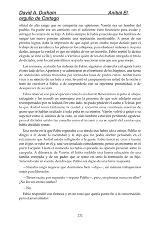 David A. Durham Aníbal El
orgullo de Cartago
oficial de alto rango que no compartía sus opiniones. Varrón era un hombre del
pueblo. Su padre era un carnicero con el suficiente éxito financiero para avalar y
sufragar la carrera de su hijo. A Fabio siempre le había parecido que los hombres de
sangre tan nueva poseían además una reputación cuestionable. A pesar de sus
prontos logros, daba la impresión de que aquel joven estaba mejor dotado para el
trabajo de un jornalero y las peleas en los callejones, para obedecer órdenes y no para
darlas, aunque la verdad es que no dejaba de ser un incordio. Fabio repitió la táctica
elegida, se ciñó a ella y recordó a Varrón a quién de los dos habían otorgado el título
de dictador, ante lo cual este último no pudo reaccionar más que con gran enojo.
Los romanos, acatando las órdenes de Fabio, siguieron al ejército cartaginés hasta
el otro lado de los Apeninos y se adentraron en el territorio de los hirpinos, una tierra
de ondulantes colinas truncadas por inclinadas losas de piedra caliza. Aníbal hacía
virar a su ejército de un lado a otro, levantó el campamento en mitad de la noche y
trató de envolver a Fabio, o de sorprenderlo con su repentina proximidad, o de
desaparecer de su vista.
Fabio observó con preocupación cómo la ciudad de Beneventum repelía el ataque
cartaginés y les mandó un mensajero con la promesa de que más adelante serían
recompensados por su lealtad. Por otro lado, no pudo predecir el asalto a Telesia, por
lo que Aníbal tomó fácilmente la ciudad y encontró unas cuantiosas reservas de
grano que se habían ocultado a toda prisa en su interior. Varrón volvió a gritar a su
superior como si, además de la vista, su oído también estuviera perdiendo agudeza,
pero el dictador estaba tan resuelto como el invasor y no se apartó del camino que
había decidido tomar.
Una noche en la que Fabio regresaba a su tienda tras haber ido a orinar, Publio se
dirigió a él desde la oscuridad y le dijo que no podía dormir pensando en el
sufrimiento que Aníbal estaba infligiendo a la gente. Fabio buscó su catre a tientas
con el pie, se echó en él y, una vez instalado cómodamente, pensó un momento en el
joven Escipión. Hasta el momento no había expresado su opinión personal sobre la
campaña. A diferencia de Varrón, él había recibido una buena educación de una
familia venerada y de un padre que se tomó en serio la formación de su hijo.
Teniendo esto en cuenta, decidió que Publio era digno de una breve respuesta.
—Nuestro cargo requiere que durmamos bien —dijo—; así mañana trabajaremos
mejor para liberarlos.
—Tienes razón, por supuesto —repuso Publio—, pero ¿no piensas nunca en ellos?
¿No los ves en tus sueños?
—No.
Fabio respondió con firmeza y en un tono que quería poner fin a la conversación,
pero el joven añadió:
232
 