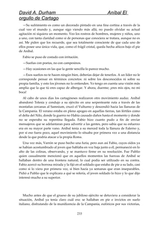 David A. Durham Aníbal El
orgullo de Cartago
—Su sufrimiento es como un decorado pintado en una fina cortina a través de la
cual veo el mundo y, aunque sigo viendo más allá, no puedo olvidar su actual
agitación ni siquiera un momento. Veo los rostros de hombres, mujeres y niños, uno
a uno, con tanta claridad como si de personas que conociera se tratara, aunque no es
así. Me piden que los recuerde, que sea totalmente consciente de que cada uno de
ellos posee una única vida, que, como el frágil cristal, queda hecha añicos bajo el pie
de Aníbal.
Fabio se puso de costado con irritación.
—Sueñas con poetas, no con campesinos.
—Hay ocasiones en las que la gente sencilla lo parece mucho.
—Esos sueños no te hacen ningún bien, deberías dejar de tenerlos. A un líder no le
corresponde pensar en términos concretos: ni sobre los desconocidos ni sobre su
propia familia, y esto los jóvenes no lo entienden. Yo tengo en cuenta una visión más
amplia que la que tú eres capaz de albergar. Y ahora, duerme; ¡eres mis ojos, no mi
boca!
Al cabo de unos días los cartagineses realizaron otro movimiento audaz. Aníbal
abandonó Telesia y condujo a su ejército en una serpenteante ruta a través de las
montañas cercanas al Samnium, cruzó el Vulturno y descendió hacia las llanuras de
la Campania. El verano estaba en pleno apogeo en aquellas tierras, tan fértiles como
el delta del Nilo, donde la guerra no Había causado daños hasta el momento y donde
no se esperaba su repentina llegada. Fabio hizo cuanto pudo a fin de enviar
mensajeros que se adelantaran para advertir a las gentes, pero sabía que su esfuerzo
era en su mayor parte vano. Aníbal tenía a su merced toda la llanura de Falerno y,
por si eso fuera poco, aquel movimiento lo situaba por primera vez a una distancia
desde la que podría atacar a la propia Roma.
Una vez más, Varrón se puso hecho una furia, pero aun así Fabio, cuyos oídos ya
se habían acostumbrado al joven que hablaba en voz baja junto a él, permaneció en lo
alto de las colinas, observando, y se mantuvo firme en su resolución. Fue Publio
quien casualmente mencionó que en aquellos momentos las fuerzas de Aníbal se
hallaban dentro de una frontera natural, lo cual podía ser utilizado en su contra.
Fabio acercó su borrosa mirada y la fijó en el soldado que estaba de pie a su lado, casi
como si lo viera por primera vez, si bien hacía ya semanas que eran inseparables.
Pidió a Publio que le explicara a qué se refería, el joven soldado lo hizo y lo que dijo
interesó mucho a su superior.
Mucho antes de que el grueso de su jubiloso ejército se detuviera a considerar la
situación, Aníbal ya tenía claro cuál era: se hallaban en pie e invictos en suelo
italiano, disfrutando de la munificencia de la Campania, eufóricos por sus victorias,
233
 