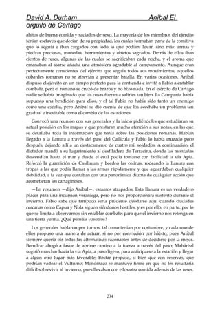 David A. Durham Aníbal El
orgullo de Cartago
ahítos de buena comida y saciados de sexo. La mayoría de los miembros del ejército
tenían esclavos que decían de su propiedad, los cuales formaban parte de la comitiva
que lo seguía e iban cargados con todo lo que podían llevar, sino más: armas y
piedras preciosas, monedas, herramientas y objetos sagrados. Detrás de ellos iban
cientos de reses, algunas de las cuales se sacrificaban cada noche, y el aroma que
emanaban al asarse añadía una atmósfera agradable al campamento. Aunque eran
perfectamente conscientes del ejército que seguía todos sus movimientos, aquellos
cobardes romanos no se atrevían a presentar batalla. En varias ocasiones, Aníbal
dispuso el ejército en un campo perfecto para la contienda e invitó a Fabio a entablar
combate, pero el romano se cruzó de brazos y no hizo nada. En el ejército de Cartago
nadie se había imaginado que las cosas fueran a salirles tan bien. La Campania había
supuesto una bendición para ellos, y el tal Fabio no había sido tanto un enemigo
como una escolta, pero Aníbal se dio cuenta de que los acechaba un problema tan
gradual e inevitable como el cambio de las estaciones.
Convocó una reunión con sus generales y la inició pidiéndoles que estudiaran su
actual posición en los mapas y que prestaran mucha atención a sus notas, en las que
se detallaba toda la información que tenía sobre las posiciones romanas. Habían
llegado a la llanura a través del paso del Callicula y Fabio lo había cruzado poco
después, dejando allí a un destacamento de cuatro mil soldados. A continuación, el
dictador mandó a su lugarteniente al desfiladero de Terracina, donde las montañas
descendían hasta el mar y desde el cual podía tomarse con facilidad la vía Apia.
Reforzó la guarnición de Casilinum y bordeó las colinas, rodeando la llanura con
tropas a las que podía llamar a las armas rápidamente y que aguardaban cualquier
debilidad, a la vez que contaban con una panorámica diurna de cualquier acción que
acometieran los cartagineses.
—En resumen —dijo Aníbal—, estamos atrapados. Esta llanura es un verdadero
placer para una incursión veraniega, pero no nos proporcionará sustento durante el
invierno. Fabio sabe que tampoco sería prudente quedarse aquí cuando ciudades
cercanas como Capua y Nola siguen siéndonos hostiles, y es por ello, en parte, por lo
que se limita a observarnos sin entablar combate: para que el invierno nos retenga en
una tierra yerma. ¿Qué pensáis vosotros?
Los generales hablaron por turnos, tal como tenían por costumbre, y cada uno de
ellos propuso una manera de actuar, si no por convicción por hábito, pues Aníbal
siempre quería oír todas las alternativas razonables antes de decidirse por la mejor.
Bomílcar abogó a favor de abrirse camino a la fuerza a través del paso; Mahárbal
sugirió marchar hacia la vía Apia, a paso ligero, para anticiparse a la estación y llegar
a algún otro lugar más favorable; Bóstar propuso, si bien que con reservas, que
podrían vadear el Vulturno; Monómaco se mantuvo firme en que no les resultaría
difícil sobrevivir al invierno, pues llevaban con ellos otra comida además de las reses.
234
 