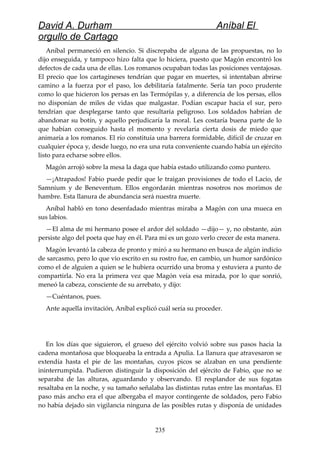 David A. Durham Aníbal El
orgullo de Cartago
Aníbal permaneció en silencio. Si discrepaba de alguna de las propuestas, no lo
dijo enseguida, y tampoco hizo falta que lo hiciera, puesto que Magón encontró los
defectos de cada una de ellas. Los romanos ocupaban todas las posiciones ventajosas.
El precio que los cartagineses tendrían que pagar en muertes, si intentaban abrirse
camino a la fuerza por el paso, los debilitaría fatalmente. Sería tan poco prudente
como lo que hicieron los persas en las Termópilas y, a diferencia de los persas, ellos
no disponían de miles de vidas que malgastar. Podían escapar hacia el sur, pero
tendrían que desplegarse tanto que resultaría peligroso. Los soldados habrían de
abandonar su botín, y aquello perjudicaría la moral. Les costaría buena parte de lo
que habían conseguido hasta el momento y revelaría cierta dosis de miedo que
animaría a los romanos. El río constituía una barrera formidable, difícil de cruzar en
cualquier época y, desde luego, no era una ruta conveniente cuando había un ejército
listo para echarse sobre ellos.
Magón arrojó sobre la mesa la daga que había estado utilizando como puntero.
—¡Atrapados! Fabio puede pedir que le traigan provisiones de todo el Lacio, de
Samnium y de Beneventum. Ellos engordarán mientras nosotros nos morimos de
hambre. Esta llanura de abundancia será nuestra muerte.
Aníbal habló en tono desenfadado mientras miraba a Magón con una mueca en
sus labios.
—El alma de mi hermano posee el ardor del soldado —dijo— y, no obstante, aún
persiste algo del poeta que hay en él. Para mí es un gozo verlo crecer de esta manera.
Magón levantó la cabeza de pronto y miró a su hermano en busca de algún indicio
de sarcasmo, pero lo que vio escrito en su rostro fue, en cambio, un humor sardónico
como el de alguien a quien se le hubiera ocurrido una broma y estuviera a punto de
compartirla. No era la primera vez que Magón veía esa mirada, por lo que sonrió,
meneó la cabeza, consciente de su arrebato, y dijo:
—Cuéntanos, pues.
Ante aquella invitación, Aníbal explicó cuál sería su proceder.
En los días que siguieron, el grueso del ejército volvió sobre sus pasos hacia la
cadena montañosa que bloqueaba la entrada a Apulia. La llanura que atravesaron se
extendía hasta el pie de las montañas, cuyos picos se alzaban en una pendiente
ininterrumpida. Pudieron distinguir la disposición del ejército de Fabio, que no se
separaba de las alturas, aguardando y observando. El resplandor de sus fogatas
resaltaba en la noche, y su tamaño señalaba las distintas rutas entre las montañas. El
paso más ancho era el que albergaba el mayor contingente de soldados, pero Fabio
no había dejado sin vigilancia ninguna de las posibles rutas y disponía de unidades
235
 