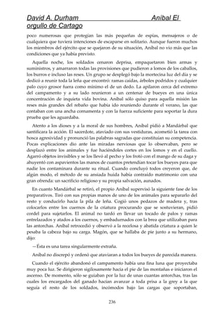 David A. Durham Aníbal El
orgullo de Cartago
poco numerosas que protegían las más pequeñas de espías, mensajeros o de
cualquiera que tuviera intenciones de escaparse en solitario. Aunque fueron muchos
los miembros del ejército que se quejaron de su situación, Aníbal no vio más que las
condiciones que ya había previsto.
Aquella noche, los soldados cenaron deprisa, empaquetaron bien armas y
suministros, y amarraron todas las provisiones que pudieron a lomos de los caballos,
los burros e incluso las reses. Un grupo se desplegó bajo la mortecina luz del día y se
dedicó a reunir toda la leña que encontró: ramas caídas, árboles podridos y cualquier
palo cuyo grosor fuera como mínimo el de un dedo. La apilaron cerca del extremo
del campamento y a su lado reunieron a un centenar de bueyes en una única
concentración de inquieta vida bovina. Aníbal sólo quiso para aquella misión las
reses más grandes del rebaño que había ido reuniendo durante el verano, las que
contaban con una ancha cornamenta y con la fuerza suficiente para soportar la dura
prueba que les aguardaba.
Atento a los dioses y a la moral de sus hombres, Aníbal pidió a Mandárbal que
santificara la acción. El sacerdote, ataviado con sus vestiduras, acometió la tarea con
hosca agresividad y pronunció las palabras sagradas que constituían su competencia.
Pocas explicaciones dio ante las miradas nerviosas que lo observaban, pero se
desplazó entre los animales y fue haciéndoles cortes en los lomos y en el cuello.
Agarró objetos invisibles y se los llevó al pecho y los frotó con el mango de su daga y
ahuyentó con aspavientos las manos de cuantos pretendían tocar los bueyes para que
nadie los contaminara durante su ritual. Cuando concluyó todos creyeron que, de
algún modo, el método de su ansiada huida había contraído matrimonio con una
gran ofrenda: un sacrificio religioso y su propia salvación, aunados.
En cuanto Mandárbal se retiró, el propio Aníbal supervisó la siguiente fase de los
preparativos. Tiró con sus propias manos de uno de los animales para separarlo del
resto y conducirlo hacia la pila de leña. Cogió unos pedazos de madera y, tras
colocarlos entre los cuernos de la criatura procurando que se sostuvieran, pidió
cordel para sujetarlos. El animal no tardó en llevar un tocado de palos y ramas
entrelazados y atados a los cuernos, y embadurnados con la brea que utilizaban para
las antorchas. Aníbal retrocedió y observó a la recelosa y abatida criatura a quien le
pesaba la cabeza bajo su carga. Magón, que se hallaba de pie junto a su hermano,
dijo:
—Ésta es una tarea singularmente extraña.
Aníbal no discrepó y ordenó que ataviaran a todos los bueyes de parecida manera.
Cuando el ejército abandonó el campamento había una fina luna que proyectaba
muy poca luz. Se dirigieron sigilosamente hacia el pie de las montañas e iniciaron el
ascenso. De momento, sólo se guiaban por la luz de unas cuantas antorchas, tras las
cuales los encargados del ganado hacían avanzar a toda prisa a la grey a la que
seguía el resto de los soldados, incómodos bajo las cargas que soportaban,
236
 