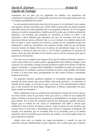 David A. Durham Aníbal El
orgullo de Cartago
empujados por los pies que les golpeaban los tobillos. Los seguidores del
campamento correteaban en la retaguardia, nerviosos con todo aquel asunto pero sin
ver ninguna posibilidad de evitarlo.
La ruta ascendía cierto trecho hacia dos de los pasos, la vía principal y otro camino
más angosto, situado más abajo, que a Fabio debía de parecerle una opción bastante
plausible, puesto que había apostado allí a una pequeña compañía. Al ver las fogatas
romanas en ambos campamentos, Aníbal susurró la orden que se había acordado de
antemano. Los hombres que portaban las antorchas se dieron la vuelta y las
ofrecieron a otros soldados que esperaban con teas sin encender. Una tras otra,
numerosas llamas nuevas cobraron vida y, en un instante, los soldados dejaron de
lado el sigilo y vieron aparecer los rostros y cuerpos de sus compañeros bajo una
temblorosa y cálida luz amarillenta. Fue entonces cuando, antes de que las bestias
tuvieran tiempo de dejarse llevar por el pánico, les prendieron fuego. Los de las
antorchas se movieron entre las reses y, con la llama, prendieron el armazón de
ramas y brea que éstas llevaban en los cuernos, tras lo cual las azuzaban para que se
pusieran en movimiento.
Las reses, que no estaban muy seguras de lo que les estaba ocurriendo, echaron a
correr cuesta arriba con la cabeza gacha, zigzagueando entre árboles y matojos, como
si gracias a la velocidad y al juego de patas pudieran escapar de las llamas. El ejército
siguió a las bestias y, aunque éstas resoplaban e inundaban la noche con sonidos de
desesperación, los soldados avanzaron haciendo el menor ruido posible, llevándose
la mano a la boca para toser, protegiéndose los ojos contra el humo e intentando
respirar por la boca.
Los guardias romanos quedaron perplejos al contemplar aquella zigzagueante
manada de luces, puesto que nunca habían visto nada parecido y no entendían el
tamaño de los ruegos, ni la forma en que se movían, ni los estremecedores sonidos
que el aire nocturno les hacía llegar. Despertaron al tribuno responsable del paso,
quien mandó un mensajero a
Fabio a sabiendas de que no recibiría una contestación a tiempo de evitar lo que se
les venía encima, fuera lo que fuese. Tenía que actuar y, a falta de una explicación
mejor, el tribuno concluyó que los cartagineses se precipitaban en un ataque contra el
paso inferior. Era la clase de maniobra atrevida que intentarían aquellos africanos.
Seguro que se trataba de eso: atacar el campamento más débil y abrirse paso
mediante la fuerza bruta. El tribuno ordenó a todo el grueso de sus hombres que
corriera hacia el otro lado y descendiera para reforzar al pequeño contingente allí
situado, una maniobra que no resultaba fácil en la oscuridad, pero ya le habían
advertido sobre los métodos poco honestos de Aníbal, y no tenía ningún deseo de
que lo dejaran en ridículo.
Aníbal, claro está, ya contaba con aquel movimiento y, cuando vio que las
antorchas romanas abandonaban el paso superior, dio la orden para que el grueso
237
 