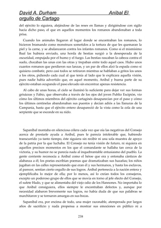 David A. Durham Aníbal El
orgullo de Cartago
del ejército lo siguiera, alejándose de las reses en llamas y dirigiéndose con sigilo
hacia dicho paso, el que en aquellos momentos los romanos abandonaban a toda
prisa.
Cuando los animales llegaron al lugar donde se encontraban los romanos, lo
hicieron bramando como monstruos sometidos a la tortura de que les quemaran la
piel y la carne, y se abalanzaron contra los infantes romanos. Como si el mismísimo
Baal las hubiera enviado, una horda de bestias surgió a la desesperada de la
oscuridad, empujada por el humo y el fuego. Las bestias rascaban la cabeza contra el
suelo, chocaban las unas con las otras y trepaban entre todo aquel caos. Hubo unos
cuantos romanos que perdieron sus lanzas, y un par de ellos alzó la espada como si
quisiera combatir, pero casi todos se retiraron mientras se hablaban a gritos los unos
a los otros, pidiendo cada cual al que tenía al lado que le explicara aquella visión,
pues nadie había advertido que, en aquel momento, Aníbal y buena parte de su
ejército estaban ocupando el paso elevado sin encontrar apenas resistencia.
Al cabo de unas horas, el cielo se iluminó lo suficiente para dejar ver sus formas
grisáceas y Fabio, que observaba a través de los ojos del joven Publio Escipión, vio
cómo los últimos miembros del ejército cartaginés desaparecían por el paso y cómo
los últimos centinelas abandonaban sus puestos y decían adiós a las llanuras de la
Campania, hasta que el ejército entero desapareció de la vista como la cola de una
serpiente que se esconde en su nido.
Sapaníbal montaba en silenciosa cólera cada vez que oía las negativas del Consejo
acerca de prestarle ayuda a Aníbal, pues le parecía intolerable que, habiendo
transcurrido ya tanto tiempo, éste siguiera sin recibir ni una sola muestra de apoyo
de la patria por la que luchaba. El Consejo no tenía visión de futuro, ni siquiera en
aquellos precisos momentos en los que el comandante se hallaba tan cerca de la
victoria, y su humor no se parecía nada al inquebrantable entusiasmo del pueblo. La
gente corriente reconocía a Aníbal como el héroe que era y entonaba cánticos de
alabanza a él; los poetas escribían poemas que dramatizaban sus hazañas; los niños
jugaban en las calles representando que eran él y sus hermanos, y hasta los esclavos,
al parecer, sentían cierto orgullo de sus logros. Aníbal pertenecía a la nación entera y
ejemplificaba lo mejor de ella; por lo menos, así lo creían todos los consejeros,
excepto un poderoso grupo de ellos que se movía en torno al jefe electo del Consejo,
el sufete Hado, y que se alimentaba del viejo odio de los Hannones. No importaba lo
que Aníbal consiguiera, ellos siempre le encontraban defectos y, aunque por
necesidad alabaron brevemente sus logros, no había duda de que sus palabras se
marchitaron y se tornaron amargas en sus bocas.
Sapaníbal era, por encima de todo, una mujer razonable, atemperada por largos
años de sacrificio y nada propensa a mostrar sus emociones en público ni a
238
 