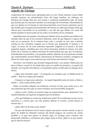 David A. Durham Aníbal El
orgullo de Cartago
comportarse de manera poco apropiada para su sexo. Hasta entonces, nunca había
querido expresar sus pensamientos fuera del hogar familiar; sin embargo, los
hombres de Cartago iban por mal camino y acabarían perdiéndolo todo, de modo
que decidió que era necesario desafiar a los enemigos de su hermano. Desconfiaba de
que sus aliados en el Consejo lo estuvieran haciendo con la fuerza suficiente, por lo
que tendría que encargarse personalmente del asunto; ya sabía qué enfoque tenía que
ofrecer para convertirlo en un escándalo y con ello dar que hablar. Los atacó allí
donde pasaban la mayor parte de sus vidas: en los baños de los consejeros.
Sapaníbal pasó con grandes zancadas por delante de los ayudantes que había en la
entrada antes de que se les ocurriera detenerla, antes de que llegaran a reparar del
todo en su presencia. En la estancia hacía calor y reinaba un acre olor a hierbas
cocidas en una atmósfera cargada con la bruma que desprendía el incienso y el
vapor. La tenue luz de unas antorchas especiales colgadas en la pared y de unas
pequeñas fogatas, atendidas por unos chicos desnudos, bañaba la cámara. Los altos
techos de la estancia no daban sensación de luminosidad sino que, por el contrario,
intensificaban la penumbra, y las paredes estaban cubiertas de unas pinturas murales
que representaban escenas bélicas, ilustraciones de historias carnales e imágenes de
dioses de rostro negro, unas máscaras que aún hacían más siniestro el lugar.
Encontró a los hombres que buscaba holgazaneando a sus anchas. Hado puso los
ojos en blanco cuando la vio desde lejos, pero no cambió de posición y se quedó allí
sentado, con el pecho descubierto y los genitales apenas ocultos bajo un pliegue de la
túnica.
—¿Qué estás haciendo aquí? —le preguntó un consejero que se hallaba junto al
sufete—. Éste no es lugar para mujeres.
—Tampoco es lugar para cobardes —le espetó Sapaníbal antes de mirar a Hado y
añadir—: ¿Nos vamos juntos, pues?
Hado, un hombre delgado con tendencia a fruncir el ceño, puso mala cara y, con
una expresión que hizo que su rostro resultara casi irreconocible, preguntó:
—¿Qué es esto? ¿Entras en nuestro lugar de esparcimiento para ofenderme? Las
mujeres Bárcidas son igual de arrogantes que los hombres.
—¿Por qué hablaste en contra de Aníbal esta tarde? Él no solicitaría ayuda si no la
necesitara y a menos que, con ella, pudiera obtener la victoria. ¿Tanto deseas su
fracaso que...?
—¿Qué sabes tú de estas cosas, mujer?
—Sé que mis hermanos son la mayor riqueza que posee nuestra nación, sé que el
genio de Aníbal ha obtenido victorias allí donde ninguno de vosotros las creíais
posibles y sé que esta guerra se declaró aquí, en Cartago, pero vosotros sois
demasiado cobardes o envidiosos para llegar hasta el final. ¿Qué es lo que teméis,
que le atáis las manos?
239
 