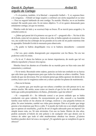 David A. Durham Aníbal El
orgullo de Cartago
—Y a la justicia, también. A la libertad —respondió Aníbal—. Y, sí, supones bien:
a la venganza. —Exhaló un largo suspiro y continuó con cierta sequedad en su tono
—: Pero no seguiré hablando de esto contigo. Tu marido, Himilce, no es un hombre
normal. He nacido para esto. Es mi único objetivo. Y a ti te quiero demasiado para
enfadarme contigo, así que no insistas.
Himilce rodó de lado y se acurrucó bajo su brazo. Él se movió para acogerla y la
estrechó contra sí.
—¿Sabes qué pensé de ti la primera vez que te vi? —preguntó ella—. No fue el día
de la boda, como tal vez piensas. Antes de ese día, te había espiado en ocasiones. Una
vez, me oculté tras los cortinajes de las paredes en la corte de mi padre mientras éste
te agasajaba. Entreabrí la tela lo necesario para observarte.
—Tu padre te habría despellejado viva si te hubiera descubierto —comentó
Aníbal.
—Tal vez, pero estaba desesperado por emparentar con los Barca. No era tan
poderoso como tú creías.
—Ya lo sé. Y ahora los héticos ya no tienen importancia, de modo que tal vez
debería repudiarte y buscar otra esposa.
Himilce hincó los dientes en el hombro de su marido pero no hizo más caso del
comentario y continuó:
—Yo te temía. Recostado entre cojines, parecías un león tan confiado en su fuerza
que sólo tiene que desperezarse para que todos los demás se echen a temblar. Tenía
miedo de que me devoraras. Por un instante pensé que debía aparecer de detrás de la
cortina, hacer caer la vergüenza sobre mí y echar a perder los planes de matrimonio.
—Pero no lo hiciste.
—No, puesto que, por mucho que me echara a temblar con sólo pensar en ti, me
atraías mucho. Me sentía, acaso como un insecto al que la luz de la antorcha atrae
tanto que acaba precipitándose a la llama. ¿Entiendes a qué me refiero?
—Sí —respondió él—. En Arbocala conocí a un joven soldado que se había
conducido con gran valentía. En reconocimiento por ello, concedí a su humilde
familia unas tierras en las afueras de Cartago, esclavos y una pequeña fortuna en
plata. En unos instantes, cambié sus vidas para siempre. Éste es el poder que tengo
gracias a las empresas que llevo a cabo. Y si puedo dar todo eso a un simple soldado
que es apenas un muchacho, ¿cuál ha de ser el regalo adecuado para mi esposa? Un
simple tesoro más, no. Ni más sirvientes. Con eso no basta. Dentro de dos años,
podrás asomarte al balcón de este palacio o de cualquier otro que desees con la
certeza de saber que todo el orbe mediterráneo obedece tus deseos. ¿Cuántos
hombres pueden decir tal cosa a su esposa? ¿Te agradaría que se cumpliera lo que te
ofrezco?
24
 