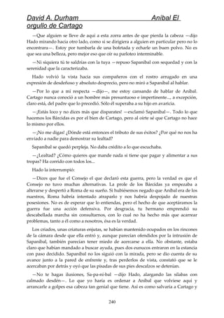 David A. Durham Aníbal El
orgullo de Cartago
—Que alguien se lleve de aquí a esta zorra antes de que pierda la cabeza —dijo
Hado mirando hacia otro lado, como si se dirigiera a alguien en particular pero no lo
encontrara—. Estoy por tumbarla de una bofetada y echarle un buen polvo. No es
que sea una belleza, pero mejor eso que oír su parloteo interminable.
—Ni siquiera tú te saldrías con la tuya —repuso Sapaníbal con sequedad y con la
serenidad que la caracterizaba.
Hado volvió la vista hacia sus compañeros con el rostro arrugado en una
expresión de desdeñoso y absoluto desprecio, pero no miró a Sapaníbal al hablar.
—Por lo que a mí respecta —dijo—, me estoy cansando de hablar de Aníbal.
Cartago nunca conoció a un hombre más presuntuoso e impertinente..., a excepción,
claro está, del padre que lo precedió. Sólo él superaba a su hijo en avaricia.
—¡Estás loco y no dices más que disparates! —exclamó Sapaníbal—. Todo lo que
hacemos los Bárcidas es por el bien de Cartago, pero al oírte sé que Cartago no hace
lo mismo por ellos.
—¡No me digas! ¿Dónde está entonces el tributo de sus éxitos? ¿Por qué no nos ha
enviado a nadie para demostrar su lealtad?
Sapaníbal se quedó perpleja. No daba crédito a lo que escuchaba.
—¿Lealtad? ¿Cómo quieres que mande nada si tiene que pagar y alimentar a sus
tropas? Ha corrido con todos los...
Hado la interrumpió:
—Dices que fue el Consejo el que declaró esta guerra, pero la verdad es que el
Consejo no tuvo muchas alternativas. La prole de los Bárcidas ya empezaba a
alterarse y despertó a Roma de su sueño. Si hubiésemos negado que Aníbal era de los
nuestros, Roma habría intentado atraparlo y nos habría despojado de nuestras
posesiones. No es de esperar que lo entiendas, pero el hecho de que aceptáramos la
guerra fue una acción defensiva. Por desgracia, tu hermano emprendió su
descabellada marcha sin consultarnos, con lo cual no ha hecho más que acarrear
problemas, tanto a él como a nosotros, ésa es la verdad.
Los criados, unas criaturas enjutas, se habían mantenido ocupados en los rincones
de la cámara desde que ella entró y, aunque parecían ofendidos por la intrusión de
Sapaníbal, también parecían tener miedo de acercarse a ella. No obstante, estaba
claro que habían mandado a buscar ayuda, pues dos eunucos entraron en la estancia
con paso decidido. Sapaníbal no los siguió con la mirada, pero se dio cuenta de su
avance junto a la pared de enfrente y, tras perderlos de vista, constató que se le
acercaban por detrás y oyó que las pisadas de sus pies descalzos se detenían.
—No te hagas ilusiones, Sa-pa-ní-bal —dijo Hado, alargando las sílabas con
calmado desdén—. Lo que yo haría es ordenar a Aníbal que volviese aquí y
arrancarle a golpes esa cabeza tan genial que tiene. Así es como salvaría a Cartago y
240
 