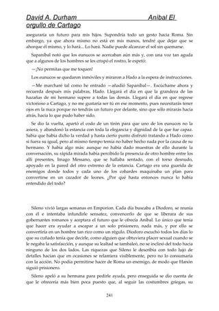 David A. Durham Aníbal El
orgullo de Cartago
aseguraría un futuro para mis hijos. Supondría todo un gesto hacia Roma. Sin
embargo, ya que ahora mismo no está en mis manos, tendré que dejar que se
ahorque él mismo, y lo hará... Lo hará. Nadie puede alcanzar el sol sin quemarse.
Sapaníbal notó que los eunucos se acercaban aún más y, con una voz tan aguda
que a algunos de los hombres se les crispó el rostro, le espetó:
—¡No permitas que me toquen!
Los eunucos se quedaron inmóviles y miraron a Hado a la espera de instrucciones.
—Me marcharé tal como he entrado —añadió Sapaníbal—. Escúchame ahora y
recuerda después mis palabras, Hado. Llegará el día en que la grandeza de las
hazañas de mi hermano supere a todas las demás. Llegará el día en que regrese
victorioso a Cartago, y no me gustaría ser tú en ese momento, pues necesitarás tener
ojos en la nuca porque no tendrás un futuro por delante, sino que sólo mirarás hacia
atrás, hacia lo que pudo haber sido.
Se dio la vuelta, apartó el codo de un tirón para que uno de los eunucos no la
asiera, y abandonó la estancia con toda la elegancia y dignidad de la que fue capaz.
Sabía que había dicho la verdad y hasta cierto punto disfrutó tratando a Hado como
si fuera su igual, pero al mismo tiempo temía no haber hecho nada por la causa de su
hermano. Y había algo más: aunque no había dado muestras de ello durante la
conversación, su rápida mirada había percibido la presencia de otro hombre entre los
allí presentes, Imago Messano, que se hallaba sentado, con el torso desnudo,
apoyado en la pared del otro extremo de la estancia. Cartago era una guarida de
enemigos donde todos y cada uno de los cobardes maquinaba un plan para
convertirse en un cazador de leones. ¿Por qué hasta entonces nunca lo había
entendido del todo?
Sileno vivió largas semanas en Emporion. Cada día buscaba a Diodoro, se reunía
con él e intentaba infundirle sensatez, convencerlo de que se liberara de sus
gobernantes romanos y aceptara el futuro que le ofrecía Aníbal. Lo único que tenía
que hacer era ayudar a escapar a un solo prisionero, nada más, y por ello se
convertiría en un hombre tan rico como un régulo. Diodoro escuchó todos los días lo
que su cuñado tenía que decirle, como alguien que obtuviera placer sexual cuando se
le negaba la satisfacción, y aunque su lealtad se tambaleó, no se inclinó del todo hacia
ninguno de los dos lados. Las riquezas que Sileno le describía con todo lujo de
detalles hacían que en ocasiones se relamiera visiblemente, pero no lo consumaría
con la acción. No podía permitirse hacer de Roma un enemigo, de modo que Hanón
siguió prisionero.
Sileno apeló a su hermana para pedirle ayuda, pero enseguida se dio cuenta de
que le ofrecería más bien poca puesto que, al seguir las costumbres griegas, su
241
 