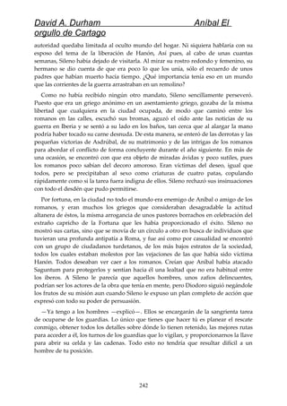 David A. Durham Aníbal El
orgullo de Cartago
autoridad quedaba limitada al oculto mundo del hogar. Ni siquiera hablaría con su
esposo del tema de la liberación de Hanón, Así pues, al cabo de unas cuantas
semanas, Sileno había dejado de visitarla. Al mirar su rostro redondo y femenino, su
hermano se dio cuenta de que era poco lo que los unía, sólo el recuerdo de unos
padres que habían muerto hacía tiempo. ¿Qué importancia tenía eso en un mundo
que las corrientes de la guerra arrastraban en un remolino?
Como no había recibido ningún otro mandato, Sileno sencillamente perseveró.
Puesto que era un griego anónimo en un asentamiento griego, gozaba de la misma
libertad que cualquiera en la ciudad ocupada, de modo que caminó entre los
romanos en las calles, escuchó sus bromas, aguzó el oído ante las noticias de su
guerra en Iberia y se sentó a su lado en los baños, tan cerca que al alargar la mano
podría haber tocado su carne desnuda. De esta manera, se enteró de las derrotas y las
pequeñas victorias de Asdrúbal, de su matrimonio y de las intrigas de los romanos
para abordar el conflicto de forma concluyente durante el año siguiente. En más de
una ocasión, se encontró con que era objeto de miradas ávidas y poco sutiles, pues
los romanos poco sabían del decoro amoroso. Eran víctimas del deseo, igual que
todos, pero se precipitaban al sexo como criaturas de cuatro patas, copulando
rápidamente como si la tarea fuera indigna de ellos. Sileno rechazó sus insinuaciones
con todo el desdén que pudo permitirse.
Por fortuna, en la ciudad no todo el mundo era enemigo de Aníbal o amigo de los
romanos, y eran muchos los griegos que consideraban desagradable la actitud
altanera de éstos, la misma arrogancia de unos pastores borrachos en celebración del
extraño capricho de la Fortuna que les había proporcionado el éxito. Sileno no
mostró sus cartas, sino que se movía de un círculo a otro en busca de individuos que
tuvieran una profunda antipatía a Roma, y fue así como por casualidad se encontró
con un grupo de ciudadanos turdetanos, de los más bajos estratos de la sociedad,
todos los cuales estaban molestos por las vejaciones de las que había sido víctima
Hanón. Todos deseaban ver caer a los romanos. Creían que Aníbal había atacado
Saguntum para protegerlos y sentían hacia él una lealtad que no era habitual entre
los iberos. A Sileno le parecía que aquellos hombres, unos zafios delincuentes,
podrían ser los actores de la obra que tenía en mente, pero Diodoro siguió negándole
los frutos de su misión aun cuando Sileno le expuso un plan completo de acción que
expresó con todo su poder de persuasión.
—Ya tengo a los hombres —explicó—. Ellos se encargarán de la sangrienta tarea
de ocuparse de los guardias. Lo único que tienes que hacer tú es planear el rescate
conmigo, obtener todos los detalles sobre dónde lo tienen retenido, las mejores rutas
para acceder a él, los turnos de los guardias que lo vigilan, y proporcionarnos la llave
para abrir su celda y las cadenas. Todo esto no tendría que resultar difícil a un
hombre de tu posición.
242
 