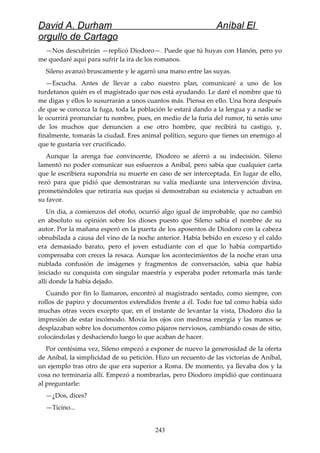 David A. Durham Aníbal El
orgullo de Cartago
—Nos descubrirán —replicó Diodoro—. Puede que tú huyas con Hanón, pero yo
me quedaré aquí para sufrir la ira de los romanos.
Sileno avanzó bruscamente y le agarró una mano entre las suyas.
—Escucha. Antes de llevar a cabo nuestro plan, comunicaré a uno de los
turdetanos quién es el magistrado que nos está ayudando. Le daré el nombre que tú
me digas y ellos lo susurrarán a unos cuantos más. Piensa en ello. Una hora después
de que se conozca la fuga, toda la población le estará dando a la lengua y a nadie se
le ocurrirá pronunciar tu nombre, pues, en medio de la furia del rumor, tú serás uno
de los muchos que denuncien a ese otro hombre, que recibirá tu castigo, y,
finalmente, tomarás la ciudad. Eres animal político, seguro que tienes un enemigo al
que te gustaría ver crucificado.
Aunque la arenga fue convincente, Diodoro se aferró a su indecisión. Sileno
lamentó no poder comunicar sus esfuerzos a Aníbal, pero sabía que cualquier carta
que le escribiera supondría su muerte en caso de ser interceptada. En lugar de ello,
rezó para que pidió que demostraran su valía mediante una intervención divina,
prometiéndoles que retiraría sus quejas si demostraban su existencia y actuaban en
su favor.
Un día, a comienzos del otoño, ocurrió algo igual de improbable, que no cambió
en absoluto su opinión sobre los dioses puesto que Sileno sabía el nombre de su
autor. Por la mañana esperó en la puerta de los aposentos de Diodoro con la cabeza
obnubilada a causa del vino de la noche anterior. Había bebido en exceso y el caldo
era demasiado barato, pero el joven estudiante con el que lo había compartido
compensaba con creces la resaca. Aunque los acontecimientos de la noche eran una
nublada confusión de imágenes y fragmentos de conversación, sabía que había
iniciado su conquista con singular maestría y esperaba poder retomarla más tarde
allí donde la había dejado.
Cuando por fin lo llamaron, encontró al magistrado sentado, como siempre, con
rollos de papiro y documentos extendidos frente a él. Todo fue tal como había sido
muchas otras veces excepto que, en el instante de levantar la vista, Diodoro dio la
impresión de estar incómodo. Movía los ojos con medrosa energía y las manos se
desplazaban sobre los documentos como pájaros nerviosos, cambiando cosas de sitio,
colocándolas y deshaciendo luego lo que acaban de hacer.
Por centésima vez, Sileno empezó a exponer de nuevo la generosidad de la oferta
de Aníbal, la simplicidad de su petición. Hizo un recuento de las victorias de Aníbal,
un ejemplo tras otro de que era superior a Roma. De momento, ya llevaba dos y la
cosa no terminaría allí. Empezó a nombrarlas, pero Diodoro impidió que continuara
al preguntarle:
—¿Dos, dices?
—Ticino...
243
 