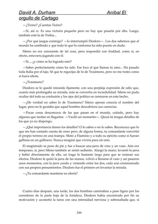 David A. Durham Aníbal El
orgullo de Cartago
—¿Ticino? ¿Cuentas Ticino?
—Sí, así es. Es una victoria pequeña pero no hay que pasarla por alto. Luego,
también está la de Trebia...
—¿Por qué juegas conmigo? —lo interrumpió Diodoro—. Los dos sabemos que el
mundo ha cambiado y que todo lo que lo conforma ha sido puesto en duda.
Sileno no era consciente de tal cosa, pero respondió con frialdad, como si, en
efecto, estuviera jugando con él.
—Sí..., ¿y cómo se ha logrado esto?
—Sabes perfectamente cómo ha sido. Ese loco al que llamas tu amo... Ha pasado
toda Italia por el tajo. Sé que te regocijas de lo de Trasimeno, pero no me trates como
si fuera idiota.
—¿Trasimeno?
Diodoro se lo quedó mirando fijamente, con una perpleja expresión de odio que,
cuanto más prolongaba su mirada, más se convertía en incredulidad. Sileno no pudo
ocultar del todo su confusión y los ojos del político se centraron en este hecho.
—¿De verdad no sabes lo de Trasimeno? Sileno apenas conocía el nombre del
lugar, pero no le gustaba que aquel hombre descubriera sus carencias.
—Pocas cosas desconozco de las que pasan en el mundo, cuñado, pero hay
algunas que tardan en llegarme. —Vaciló un momento—. Quizá tú tengas detalles de
los que yo no dispongo.
—¿Qué importancia tienen los detalles? O lo sabes o no lo sabes. Reconozco que lo
que me han contado cuesta de creer pero, de alguna forma, tu comandante convirtió
el propio terreno en una trampa. Mató a Flaminio y a todo su ejército como si fueran
gallinas en un gallinero. Nunca imaginé que viviría para oír esto.
El magistrado se puso de pie y fue a buscar una jarra de vino y un vaso. Aún era
temprano, sí, pero Sileno también se sintió sediento. Alargó la mano, levantó la jarra
y bebió directamente de ella, un trago lo bastante largo para que se notaran sus
efectos. Diodoro le quitó la jarra de las manos, volvió a llenarse el vaso y así pasaron
unos momentos, con la jarra yendo y viniendo entre los dos, cada uno ensimismado
con sus propios pensamientos. Diodoro fue el primero en levantar la mirada.
—¿Tu comandante mantiene su oferta?
Cuatro días después, una tarde, los dos hombres caminaban a paso ligero por los
corredores de la parte baja de la fortaleza. Diodoro había encontrado por fin su
motivación y acometió la tarea con una intensidad nerviosa y sobresaltada que, si
244
 