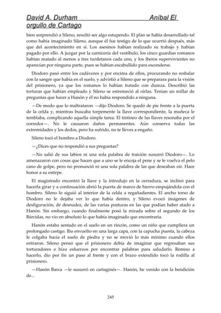 David A. Durham Aníbal El
orgullo de Cartago
bien sorprendió a Sileno, resultó ser algo estupendo. El plan se había desarrollado tal
como había imaginado Sileno, aunque él fue testigo de lo que ocurrió después, más
que del acontecimiento en sí. Los asesinos habían realizado su trabajo y habían
pagado por ello. A juzgar por la carnicería del vestíbulo, los cinco guardias romanos
habían matado al menos a tres turdetanos cada uno, y los iberos supervivientes no
aparecían por ninguna parte, pues se habían escabullido para esconderse.
Diodoro pasó entre los cadáveres y por encima de ellos, procurando no resbalar
con la sangre que había en el suelo, y advirtió a Sileno que se preparara para la visión
del prisionero, ya que los romanos lo habían tratado con dureza. Describió las
torturas que habían empleado y Sileno se estremeció al oírlas. Tenían un millar de
preguntas que hacer a Hanón y él no había respondido a ninguna.
—De modo que lo maltrataron —dijo Diodoro. Se quedó de pie frente a la puerta
de la celda y, mientras buscaba torpemente la llave correspondiente, la muñeca le
temblaba, complicando aquella simple tarea. El tintineo de las llaves resonaba por el
corredor—. No le causaron daños permanentes. Aún conserva todas las
extremidades y los dedos, pero ha sufrido, no te lleves a engaño.
Sileno tocó el hombro a Diodoro.
—¿Dices que no respondió a sus preguntas?
—No salió de sus labios ni una sola palabra de traición susurró Diodoro—. Lo
amenazaron con cosas que hacen que a uno se le encoja el pene y se le vuelva el pelo
cano de golpe, pero no pronunció ni una sola palabra de las que deseaban oír. Hace
honor a su estirpe.
El magistrado encontró la llave y la introdujo en la cerradura, se inclinó para
hacerla girar y a continuación abrió la puerta de marco de hierro empujándola con el
hombro. Sileno lo siguió al interior de la celda a regañadientes. El ancho torso de
Diodoro no le dejaba ver lo que había dentro, y Sileno evocó imágenes de
desfiguración, de desnudez, de las varias posturas en las que podían haber atado a
Hanón. Sin embargo, cuando finalmente posó la mirada sobre el segundo de los
Bárcidas, no vio en absoluto lo que había imaginado que encontraría.
Hanón estaba sentado en el suelo en un rincón, como un niño que cumpliera un
prolongado castigo. Iba envuelto en una larga capa, con la capucha puesta, la cabeza
le colgaba hacia el suelo de piedra y no se movió lo más mínimo cuando ellos
entraron. Sileno pensó que el prisionero debía de imaginar que regresaban sus
torturadores e hizo esfuerzos por encontrar palabras para saludarlo. Remiso a
hacerlo, dio por fin un paso al frente y con el brazo extendido tocó la rodilla al
prisionero.
—Hanón Barca —le susurró en cartaginés—. Hanón, he venido con la bendición
de...
245
 
