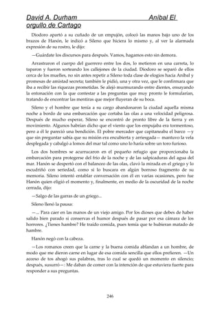 David A. Durham Aníbal El
orgullo de Cartago
Diodoro apartó a su cuñado de un empujón, colocó las manos bajo uno de los
brazos de Hanón, le indicó a Sileno que hiciera lo mismo y, al ver la alarmada
expresión de su rostro, le dijo:
—Guárdate los discursos para después. Vamos, hagamos esto sin demora.
Arrastraron el cuerpo del guerrero entre los dos, lo metieron en una carreta, lo
taparon y fueron sorteando los callejones de la ciudad. Diodoro se separó de ellos
cerca de los muelles, no sin antes repetir a Sileno toda clase de elogios hacia Aníbal y
promesas de amistad secreta; también le pidió, una y otra vez, que le confirmara que
iba a recibir las riquezas prometidas. Se alejó murmurando entre dientes, ensayando
la entonación con la que contestar a las preguntas que muy pronto le formularían,
tratando de encontrar las mentiras que mejor fluyeran de su boca.
Sileno y el hombre que tenía a su cargo abandonaron la ciudad aquella misma
noche a bordo de una embarcación que cortaba las olas a una velocidad peligrosa.
Después de mucho esperar, Sileno se encontró de pronto libre de la tierra y en
movimiento. Algunos habrían dicho que el viento que los empujaba era tormentoso,
pero a él le pareció una bendición. El pobre mercader que capitaneaba el barco —y
que sin preguntar sabía que su misión era encubierta y arriesgada— mantuvo la vela
desplegada y cabalgó a lomos del mar tal como uno lo haría sobre un toro furioso.
Los dos hombres se acurrucaron en el pequeño refugio que proporcionaba la
embarcación para protegerse del frío de la noche y de las salpicaduras del agua del
mar. Hanón se despertó con el balanceo de las olas, clavó la mirada en el griego y lo
escudriñó con seriedad, como si lo buscara en algún borroso fragmento de su
memoria. Sileno intentó entablar conversación con él en varias ocasiones, pero fue
Hanón quien eligió el momento y, finalmente, en medio de la oscuridad de la noche
cerrada, dijo:
—Salgo de las garras de un griego...
Sileno llenó la pausa:
—... Para caer en las manos de un viejo amigo. Por los dioses que debes de haber
salido bien parado si conservas el humor después de pasar por esa cámara de los
horrores. ¿Tienes hambre? He traído comida, pues temía que te hubieran matado de
hambre.
Hanón negó con la cabeza.
—Los romanos creen que la carne y la buena comida ablandan a un hombre, de
modo que me dieron carne en lugar de esa comida sencilla que ellos prefieren. —Un
acceso de tos ahogó sus palabras, tras lo cual se quedó un momento en silencio;
después, susurró—: Me daban de comer con la intención de que estuviera fuerte para
responder a sus preguntas.
246
 