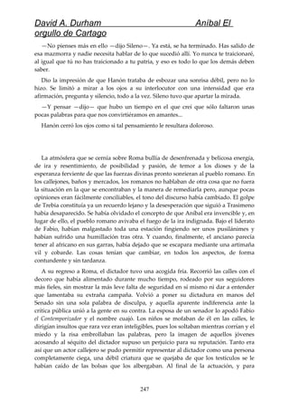 David A. Durham Aníbal El
orgullo de Cartago
—No pienses más en ello —dijo Sileno—. Ya está, se ha terminado. Has salido de
esa mazmorra y nadie necesita hablar de lo que sucedió allí. Yo nunca te traicionaré,
al igual que tú no has traicionado a tu patria, y eso es todo lo que los demás deben
saber.
Dio la impresión de que Hanón trataba de esbozar una sonrisa débil, pero no lo
hizo. Se limitó a mirar a los ojos a su interlocutor con una intensidad que era
afirmación, pregunta y silencio, todo a la vez. Sileno tuvo que apartar la mirada.
—Y pensar —dijo— que hubo un tiempo en el que creí que sólo faltaron unas
pocas palabras para que nos convirtiéramos en amantes...
Hanón cerró los ojos como si tal pensamiento le resultara doloroso.
La atmósfera que se cernía sobre Roma bullía de desenfrenada y belicosa energía,
de ira y resentimiento, de posibilidad y pasión, de temor a los dioses y de la
esperanza ferviente de que las fuerzas divinas pronto sonrieran al pueblo romano. En
los callejones, baños y mercados, los romanos no hablaban de otra cosa que no fuera
la situación en la que se encontraban y la manera de remediarla pero, aunque pocas
opiniones eran fácilmente conciliables, el tono del discurso había cambiado. El golpe
de Trebia constituía ya un recuerdo lejano y la desesperación que siguió a Trasimeno
había desaparecido. Se había olvidado el concepto de que Aníbal era invencible y, en
lugar de ello, el pueblo romano avivaba el fuego de la ira indignada. Bajo el liderato
de Fabio, habían malgastado toda una estación fingiendo ser unos pusilánimes y
habían sufrido una humillación tras otra. Y cuando, finalmente, el anciano parecía
tener al africano en sus garras, había dejado que se escapara mediante una artimaña
vil y cobarde. Las cosas tenían que cambiar, en todos los aspectos, de forma
contundente y sin tardanza.
A su regreso a Roma, el dictador tuvo una acogida fría. Recorrió las calles con el
decoro que había alimentado durante mucho tiempo, rodeado por sus seguidores
más fieles, sin mostrar la más leve falta de seguridad en sí mismo ni dar a entender
que lamentaba su extraña campaña. Volvió a poner su dictadura en manos del
Senado sin una sola palabra de disculpa, y aquella aparente indiferencia ante la
crítica pública unió a la gente en su contra. La esposa de un senador lo apodó Fabio
el Contemporizador y el nombre cuajó. Los niños se mofaban de él en las calles, le
dirigían insultos que rara vez eran inteligibles, pues los soltaban mientras corrían y el
miedo y la risa embrollaban las palabras, pero la imagen de aquellos jóvenes
acosando al séquito del dictador supuso un perjuicio para su reputación. Tanto era
así que un actor callejero se pudo permitir representar al dictador como una persona
completamente ciega, una débil criatura que se quejaba de que los testículos se le
habían caído de las bolsas que los albergaban. Al final de la actuación, y para
247
 