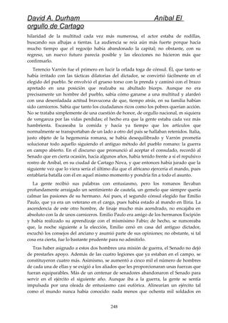 David A. Durham Aníbal El
orgullo de Cartago
hilaridad de la multitud cada vez más numerosa, el actor estaba de rodillas,
buscando sus alhajas a tientas. La audiencia se reía aún más fuerte porque hacía
mucho tiempo que el regocijo había abandonado la capital; no obstante, con su
regreso, un nuevo futuro parecía posible y las elecciones no hicieron más que
confirmarlo.
Terencio Varrón fue el primero en lucir la orlada toga de cónsul. Él, que tanto se
había irritado con las tácticas dilatorias del dictador, se convirtió fácilmente en el
elegido del pueblo. Se envolvió el grueso torso con la prenda y caminó con el brazo
apretado en una posición que realzaba su abultado bíceps. Aunque no era
precisamente un hombre del pueblo, sabía cómo ganarse a una multitud y alardeó
con una desenfadada actitud bravucona de que, tiempo atrás, en su familia habían
sido carniceros. Sabía que tanto los ciudadanos ricos como los pobres querían acción.
No se trataba simplemente de una cuestión de honor, de orgullo nacional, m siquiera
de venganza por las vidas perdidas; el hecho era que la gente estaba cada vez más
hambrienta. Escaseaba la comida y hacía ya tiempo que los artículos que
normalmente se transportaban de un lado a otro del país se hallaban retenidos. Italia,
justo objeto de la hegemonía romana, se había desequilibrado y Varrón prometía
solucionar todo aquello siguiendo el antiguo método del pueblo romano: la guerra
en campo abierto. En el discurso que pronunció al aceptar el consulado, recordó al
Senado que en cierta ocasión, hacía algunos años, había tenido frente a sí el repulsivo
rostro de Aníbal, en su ciudad de Cartago Nova, y que entonces había jurado que la
siguiente vez que lo viera sería el último día que el africano ejercería el mando, pues
entablaría batalla con él en aquel mismo momento y pondría fin a todo el asunto.
La gente recibió sus palabras con entusiasmo, pero los romanos llevaban
profundamente arraigado un sentimiento de cautela, un gemelo que siempre quería
calmar las pasiones de su hermano. Así pues, el segundo cónsul elegido fue Emilio
Paulo, que ya era un veterano en el cargo, pues había estado al mando en Iliria. La
ascendencia de este otro hombre, de linaje mucho más acendrado, no encajaba en
absoluto con la de unos carniceros. Emilio Paulo era amigo de los hermanos Escipión
y había realizado su aprendizaje con el mismísimo Fabio; de hecho, se rumoreaba
que, la noche siguiente a la elección, Emilio cenó en casa del antiguo dictador,
escuchó los consejos del anciano y asumió parte de sus opiniones; no obstante, si tal
cosa era cierta, fue lo bastante prudente para no admitirlo.
Tras haber asignado a estos dos hombres una misión de guerra, el Senado no dejó
de prestarles apoyo. Además de las cuatro legiones que ya estaban en el campo, se
constituyeron cuatro más. Asimismo, se aumentó a cinco mil el número de hombres
de cada una de ellas y se exigió a los aliados que les proporcionaran unas fuerzas que
fueran equiparables. Más de un centenar de senadores abandonaron el Senado para
servir en el ejército el siguiente año. Aunque iba a la guerra, la gente se sentía
impulsada por una oleada de entusiasmo casi eufórica. Alinearían un ejército tal
como el mundo nunca había conocido: nada menos que ochenta mil soldados en
248
 