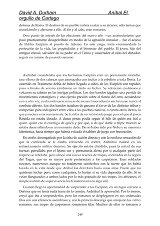 David A. Durham Aníbal El
orgullo de Cartago
defensa de Roma. El destino de su pueblo volvía a estar a su alcance; sólo tenían que
recordárselo y aferrarse a ello. Al fin y al cabo, eran romanos.
Otro punto de interés de las elecciones del nuevo año —un acontecimiento que
pasó prácticamente desapercibido en medio de la agitación consular— fue el acceso
de Publio Escipión al puesto de tribuno. En este cargo, tenía encomendada la
protección de la vida, las propiedades y el bienestar del pueblo. El joven, hijo del
antiguo cónsul, salvador de su padre en el Ticino y susurrador al oído del dictador,
seguía un camino de pausado ascenso.
Asdrúbal consideraba que los hermanos Escipión eran un permanente incordio,
una víbora de dos cabezas que amenazaba con incitar a la rebelión a toda Iberia. Lo
ocurrido en Trasimeno debía de haber llegado a oídos de los Escipión con rapidez,
pues a finales de verano cambiaron un tanto su táctica. Se volvieron cautelosos y
volcaron su talento en las intrigas políticas. Los dos bandos jugaban una partida de
movimientos estratégicos y uno ejercía presión sobre el flanco del otro, acosándose
una y otra vez, realizando escaramuzas de escasa trascendencia sin lanzarse nunca al
combate abierto. Los dos bandos trataban de ganarse el favor de las distintas tribus y
competían para indisponer entre ellos a los pueblos nativos, o contra otros iberos, lo
que pareciera más conveniente. Se trataba de un intrincado juego para el que el joven
Bárcida no estaba dotado. A duras penas podía seguir el hilo de quién era leal a
quién, quién era el enemigo de quién y por qué, o de qué doble o triple traición se
estaba desarrollando en un momento dado. De no haber sido por Noba y su memoria
laberíntica, hacía tiempo que habría volcado el tablero de juego con frustración.
En otoño, desengañado por la falta de acción directa y con la recelosa sensación de
que la contienda se le estaba volviendo en contra, Asdrúbal insistió en un
enfrentamiento militar decisivo. Su ejército estaba dividido, pues la mitad de sus
fuerzas patrullaba por el lejano sur y permanecía alerta por si cualquier parte del
imperio se rebelaba, pero alineó una nueva reserva de tropas, reclutadas en la región
del Tagus, que en su mayor parte pertenecían a los carpetanos. Eran soldados
novatos, numerosos aunque no totalmente satisfechos con la suerte que les había
tocado en la vida desde que Aníbal los derrotara hacía unos años. Puede que no
quisieran luchar pero, como cualquiera, lo harían si su vida dependía de ello. Si se
veían flanqueados a ambos lados por lo más granado de sus tropas, los africanos, el
simple instinto de supervivencia los transformaría en algo útil.
Cuando llegó la oportunidad de sorprender a los Escipión, en un lugar cercano a
Dertosa que no tenía nada fuera de lo común, Asdrúbal la aprovechó. Por lo menos,
creyó que iba a sorprenderlos, pero los romanos se desplegaron en sus ordenadas
filas con una eficiencia asombrosa y, con la primera descarga que arrojaron los velites
romanos, sus tropas de carpetanos rompieron filas. Muchos de ellos se tomaron a
249
 