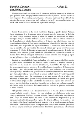 David A. Durham Aníbal El
orgullo de Cartago
Himilce se acurrucó aún más contra él, hasta que Aníbal se incorporó lo suficiente
para que se le colara debajo y le rodeara la cintura con las piernas. Una vez así, ella lo
miró largo rato de un modo penetrante, como si buscara algún secreto en el fondo de
sus ojos; luego, con una sonrisa, alzó los brazos hacia él y rozó sus labios con los
suyos y los humedeció dulcemente con la punta de la lengua.
Hanón Barca empezó el día con la mente más despejada que los demás. Aunque
había participado de la fiesta como todos, se levantó antes del amanecer y se dedicó a
las tareas que él mismo se asignó. A lomos de uno de los sementales de Aníbal,
cabalgó a pelo por las calles de la ciudad. Las desiertas calzadas estaban sembradas
de desperdicios, de objetos hechos añicos y de jirones de tela informes bajo las
primeras luces del día, de fragmentos metálicos que tal vez habían formado parte de
una coraza rota en pedazos en algún momento de la celebración ritual. Hanón no
veía el sentido a tal desperdicio de material militar, pero poco importaban sus
objeciones. El ejército de Cartago se componía de soldados procedentes de todos los
rincones de su imperio. ¿Quién conocía las costumbres de todos ellos? Además, lo
mismo daba: Aníbal conseguía mantenerlos unidos como un solo cuerpo, y aquel
cuerpo había convertido en costumbre el triunfo.
La gente se había bebido la fuente de la plaza principal hasta secarla. El recinto de
la plaza estaba abarrotado de cuerpos caídos: hombres y mujeres vestidos y
desnudos y en todos los estados intermedios, manchados de rojo del vino
derramado, grasientos de las sobras de comida, algunos con pedazos de hueso entre
los dedos y con el pringue todavía líquido en la boca abierta al aire frío de la mañana.
Las hogueras ya no ardían con grandes llamas como en sus momentos de esplendor,
pero humeaban todavía y envolvían la escena en un halo irreal. A Hanón le pareció
que contemplaba una villa conquistada y no una ciudad alegre y victoriosa.
Resultaba extraño, pensó, que los dos opuestos tuvieran tanto en común para quien
lo apreciara sin prejuicios. Sólo faltaban los miserables que seguían a los ejércitos, los
pobres que se dedicaban a registrar los cadáveres en busca de cualquier pequeño
tesoro que pudieran encontrar. Incluso ellos debían de haberse quedado satisfechos
la noche anterior.
Al llegar a los establos, sacó a patadas a los mozos de cuadra del amodorramiento
en que los había sumido el alcohol y los puso a trabajar. Los caballos que tenían a su
cuidado necesitaban de ellos, a pesar de la resaca. Después, visitó a los sacerdotes de
Baal. Éstos no habían dejado de levar a cabo ceremonias propiciatorias y de
agradecimiento a los dioses desde el regreso del ejército, y Hanón había realizado las
pertinentes ofrendas a los dioses la tarde anterior, pero le inquietaba que no fueran
suficientes. Desmontó y se acercó al templo con las sandalias en la mano, apreciando
el frío de los pies al contacto con la escalera de mármol que conducía a la entrada
25
 