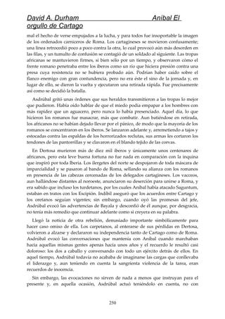David A. Durham Aníbal El
orgullo de Cartago
mal el hecho de verse empujados a la lucha, y para todos fue insoportable la imagen
de los ordenados carniceros de Roma. Los cartagineses se movieron confusamente;
una línea retrocedió poco a poco contra la otra, lo cual provocó aún más desorden en
las filas, y un tumulto de confusión se contagió de un soldado al siguiente. Las tropas
africanas se mantuvieron firmes, si bien sólo por un tiempo, y observaron cómo el
frente romano penetraba entre los iberos como un río que hiciera presión contra una
presa cuya resistencia no se hubiera probado aún. Podrían haber caído sobre el
flanco enemigo con gran contundencia, pero no era éste el sino de la jornada y, en
lugar de ello, se dieron la vuelta y ejecutaron una retirada rápida. Fue precisamente
así como se decidió la batalla.
Asdrúbal gritó unas órdenes que sus heraldos transmitieron a las tropas lo mejor
que pudieron. Había oído hablar de que el miedo podía empapar a los hombres con
más rapidez que un aguacero, pero nunca lo había presenciado. Aquel día, lo que
hicieron los romanos fue masacrar, más que combatir. Aun batiéndose en retirada,
los africanos no se habían dejado llevar por el pánico, de modo que la mayoría de los
romanos se concentraron en los iberos. Se lanzaron adelante y, arremetiendo a tajos y
estocadas contra las espaldas de los horrorizados reclutas, sus armas les cortaron los
tendones de las pantorrillas y se clavaron en el blando tejido de las corvas.
En Dertosa murieron más de diez mil iberos y únicamente unos centenares de
africanos, pero esta leve buena fortuna no fue nada en comparación con la inquina
que inspiró por toda Iberia. Los ilergetes del norte se despojaron de toda máscara de
imparcialidad y se pasaron al bando de Roma, sellando su alianza con los romanos
en presencia de las cabezas cercenadas de los delegados cartagineses. Los vacceos,
aun hallándose distantes al noroeste, anunciaron su deserción para unirse a Roma, y
era sabido que incluso los turdetanos, por los cuales Aníbal había atacado Saguntum,
estaban en tratos con los Escipión. Indíbil aseguró que los acuerdos entre Cartago y
los oretanos seguían vigentes; sin embargo, cuando oyó las promesas del jefe,
Asdrúbal evocó las advertencias de Bayala y desconfió de él aunque, por desgracia,
no tenía más remedio que continuar adelante como si creyera en su palabra.
Llegó la noticia de otra rebelión, demasiado importante simbólicamente para
hacer caso omiso de ella. Los carpetanos, al enterarse de sus pérdidas en Dertosa,
volvieron a alzarse y declararon su independencia tanto de Cartago como de Roma.
Asdrúbal evocó las conversaciones que mantenía con Aníbal cuando marchaban
hacia aquellas mismas gentes apenas hacía unos años y el recuerdo le resultó casi
doloroso: los dos a caballo y conversando con todo un ejército detrás de ellos. En
aquel tiempo, Asdrúbal todavía no acababa de imaginarse las cargas que conllevaba
el liderazgo y, aun teniendo en cuenta la sangrienta violencia de la tarea, eran
recuerdos de inocencia.
Sin embargo, las evocaciones no sirven de nada a menos que instruyan para el
presente y, en aquella ocasión, Asdrúbal actuó teniéndolo en cuenta, no con
250
 