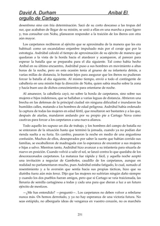 David A. Durham Aníbal El
orgullo de Cartago
desenfreno sino con fría determinación. Sacó de su corto descanso a las tropas del
sur, que acababan de llegar de su misión, se unió a ellas en una marcha a paso ligero
y, tras consultar con Noba, planearon responder a la traición de los iberos con otra
aún mayor.
Los carpetanos recibieron al ejército que se aproximaba de la manera que les era
habitual: como un escandaloso enjambre impulsado más por el coraje que por la
estrategia. Asdrúbal calculó el tiempo de aproximación de su ejército de manera que
quedaran a la vista de la horda hacia el atardecer y acamparon, al parecer para
esperar la batalla que se preparaba para el día siguiente. Tal como había hecho
Aníbal en su último encuentro, Asdrúbal puso a sus hombres en movimiento a altas
horas de la noche, pero en esta ocasión tenía al grueso de su infantería detrás, a
varias millas de distancia, lo bastante lejos para asegurar que los iberos no pudieran
forzar la batalla al día siguiente. Al mismo tiempo, envió a todo el contingente de
caballería en una misión bajo la dirección de Noba, quien sabía mucho sobre la zona
y hacía buen uso de dichos conocimientos para orientarse de noche.
Al amanecer, la caballería cayó, no sobre la horda de carpetanos, sino sobre sus
mujeres e hijos indefensos, que se hallaban a varias leguas de distancia. Abrieron una
brecha en las defensas de la principal ciudad sin ninguna dificultad e inundaron las
humildes calles, matando a los hombres de edad peligrosa. Asdrúbal había ordenado
la captura de todas las mujeres en edad fértil, que resultaron ser bastantes y a las que,
después de atarlas, mandaron andando por su propio pie a Cartago Nova como
cautivas para forzar a los carpetanos a una nueva alianza.
Todo aquello les supuso un día de trabajo, y los hombres del campo de batalla no
se enteraron de la situación hasta que terminó la jornada, cuando ya no podían dar
rienda suelta a su furia. En cambio, pasaron la noche en medio de una angustiosa
confusión. Muchos de ellos, desesperados por saber la suerte que habían corrido sus
familias, se escabulleron de madrugada con la esperanza de encontrar a sus mujeres
e hijas a salvo. Mientras tanto, Asdrúbal hizo avanzar a su infantería para situarla de
nuevo en posición. Cuando volvió a salir el sol, se lanzó contra lo que quedaba de los
descorazonados carpetanos. La matanza fue rápida y fácil, y aquella noche aceptó
una invitación a negociar de Gamboles, caudillo de los carpetanos, aunque en
realidad no parlamentaron mucho, pues Asdrúbal estaba fatigado, lo cual, sumado al
resentimiento y a la aversión que sentía hacia sus propias tácticas, hizo que su
diatriba fuera aún más feroz. Dijo que las mujeres no sufrirían ningún daño siempre
y cuando los dos pueblos fueran amigos, pero que si Cartago se veía traicionada, las
llenaría de semilla cartaginesa a todas y cada una para que dieran a luz a un futuro
ejército de mestizos.
—¿Me has entendido? —preguntó—. Los carpetanos no deben volver a rebelarse
nunca más. Os hemos derrotado, y ya no hay esperanza de una victoria futura. No
seas estúpido, no alberguéis ideas de venganza en vuestro corazón, no os marchéis
251
 