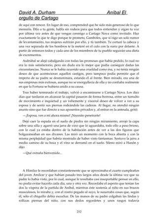 David A. Durham Aníbal El
orgullo de Cartago
de aquí con rencor. En lugar de eso, comprended que he sido más generoso de lo que
merecéis. Dilo a tu gente, habla sin rodeos para que todos entiendan y oigan tu voz
por última vez antes de que vengas conmigo a Cartago Nova como invitado. Haz
exactamente lo que te digo porque te prometo, Gamboles, que si oigo un solo rumor
de levantamiento, tus mujeres sufrirán por ello, y tú también. Te cortaré la cabeza y
una vez separada de los hombros te la meteré en el culo con la nariz por delante. A
partir de entonces todos y cada uno de los miembros de tu pueblo seguirán una dieta
de excrementos.
Asdrúbal se alejó cabalgando con todas las promesas que había pedido, lo cual no
era lo más satisfactorio, pero sin duda era lo mejor que podía conseguir dadas las
circunstancias. Nunca se le había ocurrido una crueldad como ésa, y no tenía ningún
deseo de que acontecieran aquellos castigos, pero tampoco podía permitir que el
imperio de su padre se desmoronara, estando él al frente. Bien mirado, era una de
sus empresas más exitosas, aunque no se enorgullecía de ella y no confiaba realmente
en que la Fortuna se hubiera unido a su causa.
Tras haber terminado el trabajo, volvió a encaminarse a Cartago Nova. Los diez
días que tardaron en alcanzar la capital pasaron de forma borrosa, entre un tumulto
de movimiento e inquietud y un vehemente y visceral deseo de volver a ver a su
esposa y de sentir sus piernas rodeándole las caderas. Al llegar, no atendió ningún
asunto sino que fue directo a sus aposentos privados y, al entrar en la antesala, gritó:
—¡Esposa, ven a mí ahora mismo! ¡Necesito penetrarte!
Dejó caer la espada en el suelo de piedra sin ningún miramiento, arrojó la capa
sobre una silla y agarró una jarra de vino que lo aguardaba, todo ello a paso brioso,
con lo cual ya estaba dentro de la habitación antes de ver a las dos figuras que
holgazaneaban en sus divanes. Las miró un momento con la boca abierta y con la
misma perplejidad que habría mostrado de haber visto fantasmas. Sostuvo la jarra a
medio camino de su boca y el vino se derramó en el suelo. Sileno miró a Hanón y
dijo:
—Qué extraña bienvenida...
A Himilce le recordaban constantemente que se aproximaba el cuarto cumpleaños
del joven Amílcar y que habían pasado tres largos años desde la última vez que su
padre lo había visto, por lo cual, aunque le resultaba casi insoportable pensar en ello,
no podía evitar hacerlo cada día, una y otra vez. Recordaba el aspecto que tenían los
dos la víspera de la partida de Aníbal, mientras éste sostenía al niño en sus brazos
musculosos, lo miraba y, con el rostro pegado al suyo, le susurraba cosas que, según
él, sólo el chiquillo debía escuchar. De las manos de su padre colgaban las lindas y
rollizas piernas del niño, con sus dedos regordetes y unos rasgos todavía
252
 