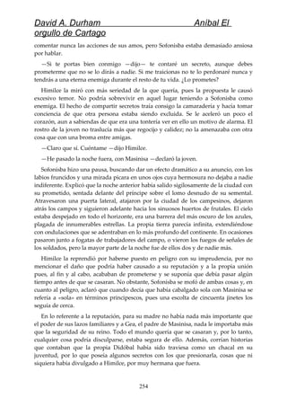 David A. Durham Aníbal El
orgullo de Cartago
comentar nunca las acciones de sus amos, pero Sofonisba estaba demasiado ansiosa
por hablar.
—Si te portas bien conmigo —dijo— te contaré un secreto, aunque debes
prometerme que no se lo dirás a nadie. Si me traicionas no te lo perdonaré nunca y
tendrás a una eterna enemiga durante el resto de tu vida. ¿Lo prometes?
Himilce la miró con más seriedad de la que quería, pues la propuesta le causó
excesivo temor. No podría sobrevivir en aquel lugar teniendo a Sofonisba como
enemiga. El hecho de compartir secretos traía consigo la camaradería y hacía tomar
conciencia de que otra persona estaba siendo excluida. Se le aceleró un poco el
corazón, aun a sabiendas de que era una tontería ver en ello un motivo de alarma. El
rostro de la joven no traslucía más que regocijo y calidez; no la amenazaba con otra
cosa que con una broma entre amigas.
—Claro que sí. Cuéntame —dijo Himilce.
—He pasado la noche fuera, con Masinisa —declaró la joven.
Sofonisba hizo una pausa, buscando dar un efecto dramático a su anuncio, con los
labios fruncidos y una mirada picara en unos ojos cuya hermosura no dejaba a nadie
indiferente. Explicó que la noche anterior había salido sigilosamente de la ciudad con
su prometido, sentada delante del príncipe sobre el lomo desnudo de su semental.
Atravesaron una puerta lateral, atajaron por la ciudad de los campesinos, dejaron
atrás los campos y siguieron adelante hacia los sinuosos huertos de frutales. El cielo
estaba despejado en todo el horizonte, era una barrera del más oscuro de los azules,
plagada de innumerables estrellas. La propia tierra parecía infinita, extendiéndose
con ondulaciones que se adentraban en lo más profundo del continente. En ocasiones
pasaron junto a fogatas de trabajadores del campo, o vieron los fuegos de señales de
los soldados, pero la mayor parte de la noche fue de ellos dos y de nadie más.
Himilce la reprendió por haberse puesto en peligro con su imprudencia, por no
mencionar el daño que podría haber causado a su reputación y a la propia unión
pues, al fin y al cabo, acababan de prometerse y se suponía que debía pasar algún
tiempo antes de que se casaran. No obstante, Sofonisba se mofó de ambas cosas y, en
cuanto al peligro, aclaró que cuando decía que había cabalgado sola con Masinisa se
refería a «sola» en términos principescos, pues una escolta de cincuenta jinetes los
seguía de cerca.
En lo referente a la reputación, para su madre no había nada más importante que
el poder de sus lazos familiares y a Gea, el padre de Masinisa, nada le importaba más
que la seguridad de su reino. Todo el mundo quería que se casaran y, por lo tanto,
cualquier cosa podría disculparse, estaba segura de ello. Además, corrían historias
que contaban que la propia Didóbal había sido traviesa como un chacal en su
juventud, por lo que poseía algunos secretos con los que presionarla, cosas que ni
siquiera había divulgado a Himilce, por muy hermana que fuera.
254
 
