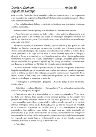 David A. Durham Aníbal El
orgullo de Cartago
estar con ella. Pasaba los días y las noches en la torre mirando hacia el sur, esperando
a un mensajero de su princesa. Siguió haciéndolo durante cuarenta años, pero ella no
vino y él murió esperando.
—Ésta es la historia de Balatur —había dicho Masinisa, que terminó su relato con
sombría teatralidad.
Sofonisba estalló en carcajadas y le advirtió que no contara más tonterías.
—Pues claro que no corrió a su lado —dijo—. ¿Qué princesa abandonaría a su
gente para unirse a un hombre que desea ser mendigo? Semejante devoción no
resulta en absoluto atrayente. En cualquier caso, nunca ha habido un masilio que
ame a una sola mujer.
Al oír todo aquello, el príncipe se ofendió, cayó de rodillas y dijo que él era otro
Balatur, un hombre poseído por un amor tan completo que eclipsaba a todos los
demás, como el sol eclipsa a las estrellas. Cuando estuvieran unidos, la historia de su
amor perduraría a lo largo de los años. Cuando hubiera ayudado a Cartago a
derrotar a Roma, se convertiría en rey, Sofonisba sería su reina y juntos gobernarían
un imperio cuya gloria sólo se vería superada por Cartago. Le recordó que no era un
simple muchacho, sino que era el hijo del rey Gea y muy pronto iba a demostrar que
era digno de la familia de los Bárcidas. Lo prometió por su propia vida.
La voz de Sofonisba había adquirido un tono de apasionado apremio al recordar
las palabras del príncipe. Acompasadas a su respiración, sonaron con cierta aspereza,
como si ardiera de deseo. Sin embargo, en cuanto terminó aquel fragmento de su
relato, se echó a reír y dejó que la emoción desapareciera de su rostro como una
máscara retirada por la mano que la sostenía.
—¿Te imaginas el espectáculo? —preguntó—. Casi me pongo a llorar allí mismo.
De risa, claro.
—¡Sofonisba! —exclamó Himilce—. ¿Tan cruel eres? A mí un hombre nunca me ha
hablado así, ni siquiera mi esposo.
—Eso te da una idea de la sinceridad de mi hermano —repuso ella—. Verás, no te
he dicho que durante toda aquella poesía el joven príncipe se las arregló para
ponerse a mi lado y rodearme con sus brazos. Me pidió que mirara el cielo y la tierra
y me maravillara ante ellos..., ¡como si él lo hubiera creado para mí! Y no paró de
intentar restregarse contra mí. Él disimulaba, pero yo noté su erección. En realidad,
es un hombre con dos partes: una de ellas, poeta y la otra, una serpiente de lengua
escrutadora. Sus palabras eran bellas, sí, pero aún no había terminado de
pronunciarlas y ya estaba respirándome en el oído, suplicándome un anticipo de
nuestra noche de bodas, diciéndome que no podía tenerlo esperando hasta entonces.
Le respondí que podía hacerlo perfectamente y que si me tomaba contra mi
voluntad, haría que le dieran caza y lo descuartizaran.
—¡Sofonisba!
256
 