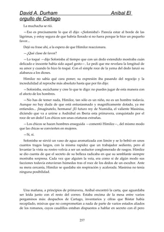 David A. Durham Aníbal El
orgullo de Cartago
La muchacha se rió.
—Eso es precisamente lo que él dijo: «¡Sofonisba!» Parecía estar al borde de las
lágrimas, y estoy segura de que habría llorado si no fuera porque le hice un pequeño
favor...
Dejó su frase ahí, a la espera de que Himilce reaccionara.
—¿Qué clase de favor?
—Lo toqué —dijo Sofonisba al tiempo que con un dedo extendido mostraba cuán
delicado e inocente había sido aquel gesto—. Le pedí que me revelara la longitud de
su amor y cuando lo hizo lo toqué. Con el simple roce de la yema del dedo lanzó su
alabanza a los dioses.
Himilce no sabía qué cara poner; su expresión iba pasando del regocijo y la
incredulidad al reproche más absoluto hasta que por fin dijo:
—Sofonisba, escúchame y cree lo que te digo: no puedes jugar de esta manera con
el afecto de los hombres.
—No has de temer nada, Himilce, tan sólo es un niño, no es un hombre todavía.
Aunque no hay duda de que está entusiasmado y magníficamente dotado, ya me
entiendes... ¡Imagínatelo, hermana! ¡El futuro rey de Numidia, el valiente Masinisa,
diciendo que va a unirse a Asdrúbal en Iberia esta primavera, conquistado por el
roce de un dedo! Los chicos son unas criaturas extrañas.
—Los chicos se hacen hombres enseguida —comentó Himilce—, del mismo modo
que las chicas se convierten en mujeres.
—Sí, sí.
Sofonisba se sirvió un vaso de agua aromatizada con limón y se lo bebió en unos
cuantos tragos largos, con la misma rapidez que un trabajador sediento, pero al
levantar la vista su rostro volvía a ser un seductor conglomerado de rasgos. Himilce
se dio cuenta de que el secreto de su belleza radicaba en que su semblante siempre
mostraba sorpresa. Cada vez que alguien la veía, era como si de algún modo sus
facciones todavía estuvieran húmedas tras el roce de los dedos de un escultor. Ante
su mera cercanía, Himilce se quedaba sin respiración y acalorada. Masinisa no tenía
ninguna posibilidad.
Una mañana, a principios de primavera, Aníbal encontró la carta, que aguardaba
ser leída junto con el resto del correo. Estaba encima de la mesa entre varios
pergaminos más: despachos de Cartago, inventarios y cifras que Bóstar había
recopilado, misivas que no comprometían a nada de parte de varios estados aliados
de los romanos, cuyos caudillos estaban dispuestos a hablar en secreto con él pero
257
 