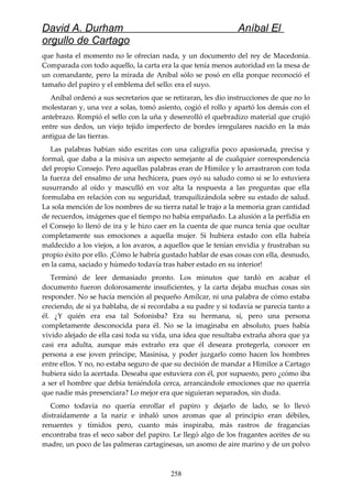 David A. Durham Aníbal El
orgullo de Cartago
que hasta el momento no le ofrecían nada, y un documento del rey de Macedonia.
Comparada con todo aquello, la carta era la que tenía menos autoridad en la mesa de
un comandante, pero la mirada de Aníbal sólo se posó en ella porque reconoció el
tamaño del papiro y el emblema del sello: era el suyo.
Aníbal ordenó a sus secretarios que se retiraran, les dio instrucciones de que no lo
molestaran y, una vez a solas, tomó asiento, cogió el rollo y apartó los demás con el
antebrazo. Rompió el sello con la uña y desenrolló el quebradizo material que crujió
entre sus dedos, un viejo tejido imperfecto de bordes irregulares nacido en la más
antigua de las tierras.
Las palabras habían sido escritas con una caligrafía poco apasionada, precisa y
formal, que daba a la misiva un aspecto semejante al de cualquier correspondencia
del propio Consejo. Pero aquellas palabras eran de Himilce y lo arrastraron con toda
la fuerza del ensalmo de una hechicera, pues oyó su saludo como si se lo estuviera
susurrando al oído y masculló en voz alta la respuesta a las preguntas que ella
formulaba en relación con su seguridad, tranquilizándola sobre su estado de salud.
La sola mención de los nombres de su tierra natal le trajo a la memoria gran cantidad
de recuerdos, imágenes que el tiempo no había empañado. La alusión a la perfidia en
el Consejo lo llenó de ira y le hizo caer en la cuenta de que nunca tenía que ocultar
completamente sus emociones a aquella mujer. Si hubiera estado con ella habría
maldecido a los viejos, a los avaros, a aquellos que le tenían envidia y frustraban su
propio éxito por ello. ¡Cómo le habría gustado hablar de esas cosas con ella, desnudo,
en la cama, saciado y húmedo todavía tras haber estado en su interior!
Terminó de leer demasiado pronto. Los minutos que tardó en acabar el
documento fueron dolorosamente insuficientes, y la carta dejaba muchas cosas sin
responder. No se hacía mención al pequeño Amílcar, ni una palabra de cómo estaba
creciendo, de si ya hablaba, de si recordaba a su padre y si todavía se parecía tanto a
él. ¿Y quién era esa tal Sofonisba? Era su hermana, sí, pero una persona
completamente desconocida para él. No se la imaginaba en absoluto, pues había
vivido alejado de ella casi toda su vida, una idea que resultaba extraña ahora que ya
casi era adulta, aunque más extraño era que él deseara protegerla, conocer en
persona a ese joven príncipe, Masinisa, y poder juzgarlo como hacen los hombres
entre ellos. Y no, no estaba seguro de que su decisión de mandar a Himilce a Cartago
hubiera sido la acertada. Deseaba que estuviera con él, por supuesto, pero ¿cómo iba
a ser el hombre que debía teniéndola cerca, arrancándole emociones que no querría
que nadie más presenciara? Lo mejor era que siguieran separados, sin duda.
Como todavía no quería enrollar el papiro y dejarlo de lado, se lo llevó
distraídamente a la nariz e inhaló unos aromas que al principio eran débiles,
renuentes y tímidos pero, cuanto más inspiraba, más rastros de fragancias
encontraba tras el seco sabor del papiro. Le llegó algo de los fragantes aceites de su
madre, un poco de las palmeras cartaginesas, un asomo de aire marino y de un polvo
258
 