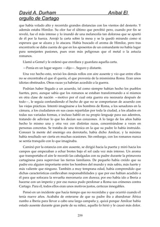 David A. Durham Aníbal El
orgullo de Cartago
que había volado alto y recorrido grandes distancias con los vientos del desierto. Y
además estaba Himilce. Su olor fue el último que percibió pero, cuando por fin se
reveló, fue el más intenso y lo inundó de una melancolía tan dolorosa que se apartó
de él por la fuerza. Arrojó la carta sobre la mesa y se la quedó mirando como si
esperara que se alzara y lo atacara. Había buscado el aroma de Himilce, pero tras
encontrarlo se daba cuenta de que en los aposentos de un comandante no había lugar
para semejantes pasiones, pues eran más peligrosas que el metal o la astucia
romanos.
Llamó a Gemel y le ordenó que enrollara y guardara aquella carta.
—Ponía en un lugar seguro —dijo—. Seguro y distante.
Una vez hecho esto, revisó los demás rollos con aire ausente y vio que entre ellos
no se encontraba el que él quería, el que provenía de la mismísima Roma. Eran unos
idiotas obstinados. Otras razas ya habrían accedido a la guerra.
Podrían haber llegado a un acuerdo, tal como siempre habían hecho los pueblos
fuertes, pero, aunque sabía que los romanos se estaban transformando a sí mismos
en otra clase de nación —motivo por el cual esta guerra era necesaria después de
todo—, le seguía confundiendo el hecho de que no se comportaran de acuerdo con
las viejas prácticas. Intentó imaginarse a los hombres de Roma, a los senadores en la
cámara, a los ciudadanos en sus casas repartidas por toda la ciudad, a los aliados en
todas sus variadas formas, e incluso habló en su propio lenguaje para sus adentros,
tratando de adivinar lo que les decían sus corazones. A lo largo de los años había
hecho lo mismo una y otra vez con distintas razas, concentrándose a veces en
personas concretas. Se trataba de una técnica en la que su padre lo había instruido.
Conocer la mente del enemigo era derrotarlo, había dicho Amílcar, y la máxima
había resultado ser cierta en muchas ocasiones. Sin embargo, con los romanos nunca
se sentía tranquilo con lo que imaginaba.
Caminó por la estancia con aire ausente, se dirigió hacia la puerta y miró hacia los
campos que empezaban a echar brotes bajo el sol cada vez más intenso. Un aroma
que transportaba el aire le recordó las cabalgadas con su padre durante la primavera
cartaginesa para supervisar las tierras familiares. De pequeño había creído que su
padre era alguien importante entre los hombres del mundo y más sabio, más fuerte y
más valiente que ninguno. También a muy temprana edad, había comprendido que
dichas características conllevaban responsabilidades y que por eso habían acudido a
él para que sofocara la revuelta mercenaria con dureza; por eso había ido a Iberia a
hacerse con un imperio y por eso nunca pudo perdonar a Roma sus crímenes contra
Cartago. Para él, todos ellos eran unos motivos justos, certezas innegables.
Pensó en un incidente que hacía tiempo que no recordaba y que ocurrió cuando él
tenía nueve años. Acababa de enterarse de que su padre iba a abandonar África
rumbo a Iberia para llevar a cabo una larga campaña y, quizá porque Amílcar había
estado ausente durante gran parte de su niñez, aquello lo hirió y le causó más dolor.
259
 