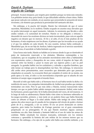 David A. Durham Aníbal El
orgullo de Cartago
principal. Avanzó despacio, por respeto pero también porque no tenía más remedio.
Los peldaños tenían muy poco fondo, lo que dificultaba subirlos a buen ritmo. Había
que posar cada pie con cuidado, en un ascenso que acrecentaba la sensación de temor
reverente y de misterio que producía la proximidad del santuario del dios.
Sin embargo, a la puerta del templo, Hanón fue informado de que el sumo
sacerdote, Mandárbal, no lo recibiría. Estaba ocupado en asuntos muy elevados que
no podía interrumpir en aquel momento. Además, la ceremonia que llevaba a cabo
estaba vedada a la curiosidad de extraños. Hanón se vio obligado a retirarse y
descendió de nuevo los escalones divinos un tanto incomodado, pues veía en aquella
negativa un desaire que no merecía. Al fin y al cabo, él era el más piadoso de los
hermanos, el más respetuoso con los dioses, el primero que los invocaba en su ayuda
y el que los alababa en cada triunfo. En una ocasión, incluso había confesado a
Mandárbal que, de no ser hijo de Amílcar, habría ingresado en el servicio sacerdotal.
Al oír tal cosa, el sacerdote se había limitado a gruñir.
Unas horas más tarde, Hanón se hallaba en la terraza desde la que se dominaba el
patio de instrucción reservado a los elefantes. Mientras contemplaba a los
cuidadores, que se ocupaban de los animales moviéndose entre ellos y hablándoles
con expresiones cortas y chasquidos de sus varas, sintió el impulso de bajar allí,
caminar entre las bestias y pasar la mano por sus ásperos pelos y por su piel
arrugada. Le gustaba hablar con los cuidadores y valoraba a aquellos hombres, que
sólo tenían un trabajo pero lo desempeñaban tan bien. Sin embargo, lo retuvieron
allá arriba otros pensamientos, unos recuerdos que detestaba pero que parecían
empeñados en acosarlo. La evocación llenó por completo el centro de su mente, esa
parte ajena a la vista, al oído o a los movimientos corporales que se adueña de uno
mientras el cuerpo sigue ocupando el mundo físico.
Recordó al niño que había sido y al hermano tras el cual había tenido la dicha o la
maldición de nacer. Las campañas interminables de Aníbal eran pruebas que siempre
terminaban con éxito. Pero lo que más dolía a Hanón, incluso transcurrido tanto
tiempo, era que su padre había sabido siempre que únicamente Aníbal, entre todos
los hermanos, poseía aquel don. Se lo había demostrado mil veces, de mil maneras. A
lo largo de toda su adolescencia, Hanón había visto cómo su hermano sobresalía en
los juegos juveniles, primero, y más tarde en un poderío físico que había florecido
como un arbusto al llegar a la edad adulta. Había sido testigo de cómo Aníbal,
apenas dos años mayor que él, pasaba de los márgenes del círculo de poder a formar
parte de él y, enseguida, a ser su centro. Él era un joven destacado en ciertos
aspectos, pero todos los hombres de Cartago parecían ver al gran comandante
perpetuado en su primogénito. H era que Hanón mostrara alguna carencia
manifiesta; era alto, bien formado y bastante hábil en el uso de todas las armas de
combate. Había estudiado los mismos manuales, entrenado con los mismos
veteranos y aprendido la historia del arte militar de los mismos tutores que su
hermano. Sin embargo, a los ojos de su padre sólo había una estrella rutilante, y no
26
 