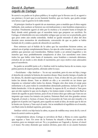 David A. Durham Aníbal El
orgullo de Cartago
Se acercó a su padre en la plaza pública y le suplicó que lo llevara con él, se agarró a
sus piernas y le juró que ya era bastante hombre, que era fuerte, que podía arrojar
una lanza y que la guerra no le daba miedo.
Al principio Amílcar lo apartó de un manotazo, pero a medida que el chico seguía
hablando, más audaces se hicieron sus reivindicaciones y más hombres empezaron a
escuchar. Finalmente agarró al niño por la muñeca y lo arrastró hasta el templo de
Baal, donde entró gritando que el sacerdote tenía que preparar un sacrificio. En
Cartago, el infanticidio era una costumbre antigua que ya rara vez se practicaba, pero
que poco antes aún estaba extendida. Aníbal se quedó mirando el altar del dios
durante unos momentos de aturdimiento, convencido de que su padre se había
hartado de él y estaba a punto de ofrecerlo en sacrificio.
Pero entonces oyó el balido de la cabra que los sacerdotes hicieron entrar, un
animal con el pelaje completamente blanco, los ojos de color rosado y los cuernos tan
pálidos que parecían casi translúcidos. Habían traído a un animal magnífico y sin
mancha que muy probablemente complacería al dios. Los sacerdotes eran como
todos los que había visto hasta el momento, unos hombres a menudo deformes,
extraños de un modo u otro desde el nacimiento, por cuyo motivo eran adecuados
para el sacerdocio.
Su padre se arrodilló junto a él y Amílcar notó la nudosa fuerza de su mano, cuya
palma parecía de áspera piedra, aferrada sobre la suya.
—Escúchame —dijo Amílcar—. Yo no soy sacerdote, pero tú eres mi hijo y tengo
el derecho de contarte la historia de nuestros dioses. Hace mucho tiempo, el padre de
los dioses, El, decidió equivocadamente situar a Yam, el dios del río, por encima de
todos los demás dioses. Yam se deleitó en ello y se convirtió en un tirano que
imponía su voluntad sobre todos los demás. Ningún otro dios tenía el coraje para
enfrentarse a él, pues todos lo consideraban demasiado poderoso, incluso El, que lo
había bendecido. A fin de aplacarlo, Asherah, la esposa de El, se ofreció a Yam para
que así éste supiera lo que era la alegría y los tratara mejor a todos. Cuando Baal se
enteró de aquello se puso furioso, pues él era el único dios que sabía que Yam era un
impostor que nunca los trataría con justicia. Entonces Baal creó dos grandes armas:
Yagrush, el cincel, y Aymur, el mazo. Fue al encuentro de Yam con aire resuelto y lo
golpeó en el pecho con Yagrush, pero aquello no mató al dios, de modo que le dio en
la frente con Aymur y Yam cayó al suelo. Así se restableció el equilibrio en el mundo,
con Baal como la deidad suprema, pero justa.
Amílcar volvió a su hijo hacia la cabra, se puso de rodillas muy cerca de él y con el
brazo lo acercó contra su pecho.
—Compréndeme ahora. Cartago es servidora de Baal, y Roma es como aquellos
que seguían a Yam. Un error de la Fortuna ha situado a Roma por encima de
nosotros, pero no siempre será así. Tú y yo podemos ser Yagrush y Aymur, el cincel
y el mazo. No estoy diciendo que seamos divinos, pues éste es un asunto humano
260
 