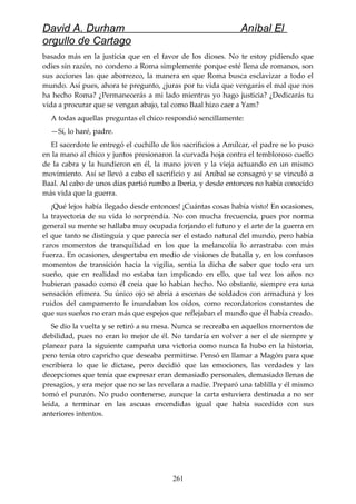 David A. Durham Aníbal El
orgullo de Cartago
basado más en la justicia que en el favor de los dioses. No te estoy pidiendo que
odies sin razón, no condeno a Roma simplemente porque esté llena de romanos, son
sus acciones las que aborrezco, la manera en que Roma busca esclavizar a todo el
mundo. Así pues, ahora te pregunto, ¿juras por tu vida que vengarás el mal que nos
ha hecho Roma? ¿Permanecerás a mi lado mientras yo hago justicia? ¿Dedicarás tu
vida a procurar que se vengan abajo, tal como Baal hizo caer a Yam?
A todas aquellas preguntas el chico respondió sencillamente:
—Sí, lo haré, padre.
El sacerdote le entregó el cuchillo de los sacrificios a Amílcar, el padre se lo puso
en la mano al chico y juntos presionaron la curvada hoja contra el tembloroso cuello
de la cabra y la hundieron en él, la mano joven y la vieja actuando en un mismo
movimiento. Así se llevó a cabo el sacrificio y así Aníbal se consagró y se vinculó a
Baal. Al cabo de unos días partió rumbo a Iberia, y desde entonces no había conocido
más vida que la guerra.
¡Qué lejos había llegado desde entonces! ¡Cuántas cosas había visto! En ocasiones,
la trayectoria de su vida lo sorprendía. No con mucha frecuencia, pues por norma
general su mente se hallaba muy ocupada forjando el futuro y el arte de la guerra en
el que tanto se distinguía y que parecía ser el estado natural del mundo, pero había
raros momentos de tranquilidad en los que la melancolía lo arrastraba con más
fuerza. En ocasiones, despertaba en medio de visiones de batalla y, en los confusos
momentos de transición hacia la vigilia, sentía la dicha de saber que todo era un
sueño, que en realidad no estaba tan implicado en ello, que tal vez los años no
hubieran pasado como él creía que lo habían hecho. No obstante, siempre era una
sensación efímera. Su único ojo se abría a escenas de soldados con armadura y los
ruidos del campamento le inundaban los oídos, como recordatorios constantes de
que sus sueños no eran más que espejos que reflejaban el mundo que él había creado.
Se dio la vuelta y se retiró a su mesa. Nunca se recreaba en aquellos momentos de
debilidad, pues no eran lo mejor de él. No tardaría en volver a ser el de siempre y
planear para la siguiente campaña una victoria como nunca la hubo en la historia,
pero tenía otro capricho que deseaba permitirse. Pensó en llamar a Magón para que
escribiera lo que le dictase, pero decidió que las emociones, las verdades y las
decepciones que tenía que expresar eran demasiado personales, demasiado llenas de
presagios, y era mejor que no se las revelara a nadie. Preparó una tablilla y él mismo
tomó el punzón. No pudo contenerse, aunque la carta estuviera destinada a no ser
leída, a terminar en las ascuas encendidas igual que había sucedido con sus
anteriores intentos.
261
 