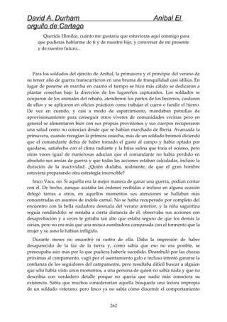 David A. Durham Aníbal El
orgullo de Cartago
Querida Himilce, cuánto me gustaría que estuvieras aquí conmigo para
que pudieras hablarme de ti y de nuestro hijo, y conversar de mi presente
y de nuestro futuro...
Para los soldados del ejército de Aníbal, la primavera y el principio del verano de
su tercer año de guerra transcurrieron en una bruma de tranquilidad casi idílica. En
lugar de ponerse en marcha en cuanto el tiempo se hizo más cálido se dedicaron a
plantar cosechas bajo la dirección de los lugareños capturados. Los soldados se
ocuparon de los animales del rebaño, atendieron los partos de los becerros, cuidaron
de ellos y se aplicaron en oficios prácticos como trabajar el cuero o fundir el hierro.
De vez en cuando, y casi a modo de esparcimiento, mandaban patrullas de
aprovisionamiento para conseguir otros víveres de comunidades vecinas pero en
general se alimentaron bien con sus propias provisiones y sus cuerpos recuperaron
una salud como no conocían desde que se habían marchado de Iberia. Avanzada la
primavera, cuando recogían la primera cosecha, más de un soldado bromeó diciendo
que el comandante debía de haber tomado el gusto al campo y había optado por
quedarse, satisfecho con el clima radiante y la brisa salina que traía el océano, pero
otras voces igual de numerosas aducían que el comandante no había perdido en
absoluto sus ansias de guerra y que todas las acciones estaban calculadas, incluso la
duración de la inactividad. ¿Quién dudaba, realmente, de que el gran hombre
estuviera preparando otra estrategia invencible?
Imco Vaca, no. Si aquélla era la mejor manera de ganar una guerra, podían contar
con él. De hecho, aunque acataba las órdenes recibidas e incluso en alguna ocasión
delegó tareas a otros, en aquellos momentos sus atenciones se hallaban más
concentradas en asuntos de índole carnal. No se había recuperado por completo del
encuentro con la bella nadadora desnuda del verano anterior, y la niña saguntina
seguía rondándolo: se sentaba a cierta distancia de él, observaba sus acciones con
desaprobación y a veces le gritaba tan alto que estaba seguro de que los demás la
oirían, pero no era más que una mosca zumbadora comparada con el tormento que la
mujer y su asno le habían infligido.
Durante meses no encontró ni rastro de ella. Daba la impresión de haber
desaparecido de la faz de la tierra y, como sabía que eso no era posible, se
preocupaba aún mas por lo que pudiera haberle sucedido. Deambuló por las chozas
próximas al campamento, vagó por el asentamiento galo e incluso intentó ganarse la
confianza de los seguidores del campamento, pero resultaba difícil buscar a alguien
que sólo había visto unos momentos, a una persona de quien no sabía nada y que no
describía con verdadero detalle porque no quería que nadie más conociera su
existencia. Sabía que muchos considerarían aquella búsqueda una locura impropia
de un soldado veterano, pero Imco ya no sabía cómo discernir el comportamiento
262
 