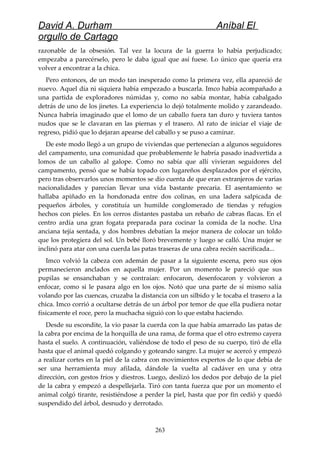 David A. Durham Aníbal El
orgullo de Cartago
razonable de la obsesión. Tal vez la locura de la guerra lo había perjudicado;
empezaba a parecérselo, pero le daba igual que así fuese. Lo único que quería era
volver a encontrar a la chica.
Pero entonces, de un modo tan inesperado como la primera vez, ella apareció de
nuevo. Aquel día ni siquiera había empezado a buscarla. Imco había acompañado a
una partida de exploradores númidas y, como no sabía montar, había cabalgado
detrás de uno de los jinetes. La experiencia lo dejó totalmente molido y zarandeado.
Nunca habría imaginado que el lomo de un caballo fuera tan duro y tuviera tantos
nudos que se le clavaran en las piernas y el trasero. Al rato de iniciar el viaje de
regreso, pidió que lo dejaran apearse del caballo y se puso a caminar.
De este modo llegó a un grupo de viviendas que pertenecían a algunos seguidores
del campamento, una comunidad que probablemente le habría pasado inadvertida a
lomos de un caballo al galope. Como no sabía que allí vivieran seguidores del
campamento, pensó que se había topado con lugareños desplazados por el ejército,
pero tras observarlos unos momentos se dio cuenta de que eran extranjeros de varias
nacionalidades y parecían llevar una vida bastante precaria. El asentamiento se
hallaba apiñado en la hondonada entre dos colinas, en una ladera salpicada de
pequeños árboles, y constituía un humilde conglomerado de tiendas y refugios
hechos con pieles. En los cerros distantes pastaba un rebaño de cabras flacas. En el
centro ardía una gran fogata preparada para cocinar la comida de la noche. Una
anciana tejía sentada, y dos hombres debatían la mejor manera de colocar un toldo
que los protegiera del sol. Un bebé lloró brevemente y luego se calló. Una mujer se
inclinó para atar con una cuerda las patas traseras de una cabra recién sacrificada...
Imco volvió la cabeza con ademán de pasar a la siguiente escena, pero sus ojos
permanecieron anclados en aquella mujer. Por un momento le pareció que sus
pupilas se ensanchaban y se contraían: enfocaron, desenfocaron y volvieron a
enfocar, como si le pasara algo en los ojos. Notó que una parte de sí mismo salía
volando por las cuencas, cruzaba la distancia con un silbido y le tocaba el trasero a la
chica. Imco corrió a ocultarse detrás de un árbol por temor de que ella pudiera notar
físicamente el roce, pero la muchacha siguió con lo que estaba haciendo.
Desde su escondite, la vio pasar la cuerda con la que había amarrado las patas de
la cabra por encima de la horquilla de una rama, de forma que el otro extremo cayera
hasta el suelo. A continuación, valiéndose de todo el peso de su cuerpo, tiró de ella
hasta que el animal quedó colgando y goteando sangre. La mujer se acercó y empezó
a realizar cortes en la piel de la cabra con movimientos expertos de lo que debía de
ser una herramienta muy afilada, dándole la vuelta al cadáver en una y otra
dirección, con gestos fríos y diestros. Luego, deslizó los dedos por debajo de la piel
de la cabra y empezó a despellejarla. Tiró con tanta fuerza que por un momento el
animal colgó tirante, resistiéndose a perder la piel, hasta que por fin cedió y quedó
suspendido del árbol, desnudo y derrotado.
263
 