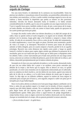 David A. Durham Aníbal El
orgullo de Cartago
Era una tarea brutal y la identidad de la carnicera era inconfundible. Tenía las
piernas tan esbeltas y musculosas como él recordaba, sus pantorrillas sobresalían con
una nitidez casi masculina, y el fino y suelto vestido veraniego seguía la curva de sus
caderas y hasta revelaba la depresión que partía su trasero en dos porciones
redondas. Llevaba los brazos desnudos hasta el hombro y le había crecido
considerablemente el cabello, que le caía en la espalda con una negra manta de rizos.
Y por si aquello fuera poco, también estaba el asno, de pie a unos pasos de la mujer,
un tanto abatido, sin mirarla a ella, sin comer ni hacer nada, aparte de apoyarse en
los cuatro postes que tenía por patas.
La mujer dio media vuelta sobre sus talones descalzos y se alejó del cuerpo de la
cabra. Imco se apretó contra el suelo irregular y la siguió con la mirada. Ella habló
primero con la anciana, luego gritó algo a los hombres y empezó a trepar colina
arriba. Al cabo de un momento, Imco volvía a estar de pie. Se alejó del campamento,
lo rodeó ampliamente y cruzó con sigilo un pinar. Durante unos momentos, perdió
de vista a la mujer y se desesperó. Reconoció el terreno para tratar de adivinar
adonde se había dirigido, pero en cuanto empezó a hacerlo, perdió la fe en aquella
estrategia. Recorrió una corta distancia tan rápido como pudo y luego se quedó
inmóvil e inclinó la cabeza para captar algún sonido que delatara la presencia de la
muchacha, pero no oyó nada más que el viento que se abría paso a empujones entre
los árboles. Echó a correr nuevamente por el lado más próximo de una larga cresta
rocosa, atravesó un confuso revoltijo de peñascos, pasó al otro lado de la colina y, por
último, descendió precipitadamente por la ladera cubierta de pinos.
Irrumpió en el claro con una explosión de jadeos y se dio cuenta, demasiado tarde,
de que con sus saltos había ido a parar a un sendero, unas pocas zancadas por
delante de la mujer y del burro que la seguía. Ella se detuvo en seco, se quedó
paralizada y lo miró unos instantes con la respiración entrecortada por el sobresalto,
pero su sorpresa no duró mucho y, con los dedos de una mano, agarró una mata de
pelo de lo alto de su cabeza y se la echó hacia delante de modo que le tapara el
rostro. Le dijo algo en un dialecto celtibero, separó la cortina de rizos negros lo
suficiente para escupir por el hueco y, acto seguido, empezó a subir con prisa por el
terraplén por el que había bajado.
Imco vio la saliva abrirse en abanico en el aire para luego alejarse cambiante con la
brisa y, antes de que pudiera seguir a la mujer con la mirada, el burro ocupaba el
espacio que ella había dejado vacante. No se explicaba cómo había hecho el animal
para llegar hasta allí tan deprisa, pues en aquellos momentos volvía a estar
completamente quieto. Daba pena mirar a aquel borrico de pelaje desgreñado y
orejas hechas trizas, como si algún carnívoro las hubiera destrozado con los dientes.
Aunque se mostraba leal a la mujer, ella no parecía prestarle la menor atención.
—¡No te olvides el asno! —le gritó Imco.
264
 