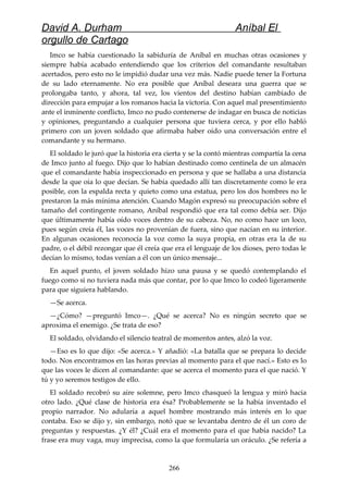 David A. Durham Aníbal El
orgullo de Cartago
Imco se había cuestionado la sabiduría de Aníbal en muchas otras ocasiones y
siempre había acabado entendiendo que los criterios del comandante resultaban
acertados, pero esto no le impidió dudar una vez más. Nadie puede tener la Fortuna
de su lado eternamente. No era posible que Aníbal deseara una guerra que se
prolongaba tanto, y ahora, tal vez, los vientos del destino habían cambiado de
dirección para empujar a los romanos hacia la victoria. Con aquel mal presentimiento
ante el inminente conflicto, Imco no pudo contenerse de indagar en busca de noticias
y opiniones, preguntando a cualquier persona que tuviera cerca, y por ello habló
primero con un joven soldado que afirmaba haber oído una conversación entre el
comandante y su hermano.
El soldado le juró que la historia era cierta y se la contó mientras compartía la cena
de Imco junto al fuego. Dijo que lo habían destinado como centinela de un almacén
que el comandante había inspeccionado en persona y que se hallaba a una distancia
desde la que oía lo que decían. Se había quedado allí tan discretamente como le era
posible, con la espalda recta y quieto como una estatua, pero los dos hombres no le
prestaron la más mínima atención. Cuando Magón expresó su preocupación sobre el
tamaño del contingente romano, Aníbal respondió que era tal como debía ser. Dijo
que últimamente había oído voces dentro de su cabeza. No, no como hace un loco,
pues según creía él, las voces no provenían de fuera, sino que nacían en su interior.
En algunas ocasiones reconocía la voz como la suya propia, en otras era la de su
padre, o el débil rezongar que él creía que era el lenguaje de los dioses, pero todas le
decían lo mismo, todas venían a él con un único mensaje...
En aquel punto, el joven soldado hizo una pausa y se quedó contemplando el
fuego como si no tuviera nada más que contar, por lo que Imco lo codeó ligeramente
para que siguiera hablando.
—Se acerca.
—¿Cómo? —preguntó Imco—. ¿Qué se acerca? No es ningún secreto que se
aproxima el enemigo. ¿Se trata de eso?
El soldado, olvidando el silencio teatral de momentos antes, alzó la voz.
—Eso es lo que dijo: «Se acerca.» Y añadió: «La batalla que se prepara lo decide
todo. Nos encontramos en las horas previas al momento para el que nací.» Esto es lo
que las voces le dicen al comandante: que se acerca el momento para el que nació. Y
tú y yo seremos testigos de ello.
El soldado recobró su aire solemne, pero Imco chasqueó la lengua y miró hacia
otro lado. ¿Qué clase de historia era ésa? Probablemente se la había inventado el
propio narrador. No adularía a aquel hombre mostrando más interés en lo que
contaba. Eso se dijo y, sin embargo, notó que se levantaba dentro de él un coro de
preguntas y respuestas. ¿Y él? ¿Cuál era el momento para el que había nacido? La
frase era muy vaga, muy imprecisa, como la que formularía un oráculo. ¿Se refería a
266
 