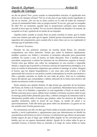 David A. Durham Aníbal El
orgullo de Cartago
un día de gloria? Pero ¿acaso cuando se interpretaban oráculos, el significado más
obvio no era siempre erróneo? Tal vez el día para el que había nacido significaba el
día de su muerte. ¿No era ésa la única certeza en la vida de todas las criaturas?
¿Acaso el comandante había visto su propia muerte? Si era así, ¿por qué no escapaba
de ella? Por un momento, aquella idea le proporcionó consuelo, pero entonces
recordó lo terco que era Aníbal. Tal vez tuviera intención de desafiar a la muerte, de
escupirle en el ojo y quitarla de en medio de un empujón.
Aquella noche, cuando se acostó, Imco no pudo conciliar el sueño, que lo eludía
como una criatura que sabe que la siguen. Intentó pensar únicamente en la hermosa
seguidora del campamento, pero cuando ella lo miró, Imco oyó su voz repitiendo el
mensaje que él intentaba evitar.
—Se acerca. Se acerca...
Durante las dos primeras semanas de marcha desde Roma, los cónsules
compartieron una única intención. Tenían que cubrir la distancia rápidamente,
entablar contacto con Aníbal y encontrar el momento adecuado para presentarle
combate. En cuanto a esto, al menos, no hubo discusión. Pero a medida que se
acercaban, empezaron a notarse las tensiones de sus diferencias respecto al mando.
Varrón creía que debían caer sobre los cartagineses en una enorme e imparable
oleada, y arguyó que la posición y el terreno carecían de importancia estratégica, si se
tenía en cuenta la abrumadora impresión que sentiría el enemigo al verlos. Imaginó
el horror, que los dejaría boquiabiertos y con unos ojos como platos, y el latir
apresurado del corazón en sus pechos cuando contemplaran la muerte acercándose a
ellos a grandes zancadas en medio de una nube de polvo. Esta era la verdadera
fuerza del ejército que comandaban y debían utilizarla de la forma más efectiva allí
donde encontraran oculto al enemigo.
Paulo sostenía una opinión distinta. Si algo tenían que aprender de las lecciones
del Ticino, de Trebia o de Trasimeno, era a ser cautelosos. Marchaban hacia Aníbal y,
por lo visto, él se limitaba a esperarlos, lo cual inquietaba a Paulo en cierto modo.
Debían acercarse poco a poco, debían tener cuidado y formarse un juicio sobre lo que
el enemigo podía haber planeado para ellos, y debían conseguir de antemano toda la
información posible sobre el terreno que pisaban, sobre los efectivos de Aníbal en
aquellos momentos, sobre la moral de sus tropas, su estado de salud y su
aprovisionamiento. Todo ello tenía que pesar sobre sus decisiones. La guerra no era
tan sencilla como Varrón parecía creer.
En consonancia con ello, los días que Paulo estaba al mando aminoró el paso de la
marcha y envió exploradores y agrimensores para que determinaran en detalle las
características del terreno en torno a Cannas. La información que obtuvo le preocupó.
Estaba seguro de que el lugar que Aníbal había elegido no les convenía para una
batalla, por ser un espacio demasiado abierto. Aparte de la colina sobre la que se
asentaba Cannas, el terreno llano se extendía a lo largo de varias millas en todas
267
 