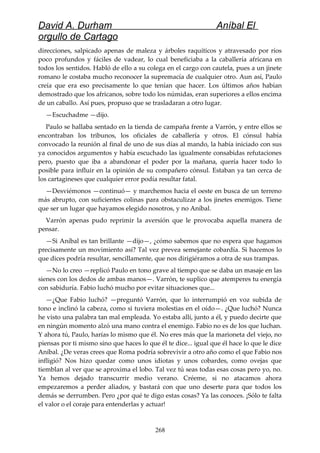 David A. Durham Aníbal El
orgullo de Cartago
direcciones, salpicado apenas de maleza y árboles raquíticos y atravesado por ríos
poco profundos y fáciles de vadear, lo cual beneficiaba a la caballería africana en
todos los sentidos. Habló de ello a su colega en el cargo con cautela, pues a un jinete
romano le costaba mucho reconocer la supremacía de cualquier otro. Aun así, Paulo
creía que era eso precisamente lo que tenían que hacer. Los últimos años habían
demostrado que los africanos, sobre todo los númidas, eran superiores a ellos encima
de un caballo. Así pues, propuso que se trasladaran a otro lugar.
—Escuchadme —dijo.
Paulo se hallaba sentado en la tienda de campaña frente a Varrón, y entre ellos se
encontraban los tribunos, los oficiales de caballería y otros. El cónsul había
convocado la reunión al final de uno de sus días al mando, la había iniciado con sus
ya conocidos argumentos y había escuchado las igualmente consabidas refutaciones
pero, puesto que iba a abandonar el poder por la mañana, quería hacer todo lo
posible para influir en la opinión de su compañero cónsul. Estaban ya tan cerca de
los cartagineses que cualquier error podía resultar fatal.
—Desviémonos —continuó— y marchemos hacia el oeste en busca de un terreno
más abrupto, con suficientes colinas para obstaculizar a los jinetes enemigos. Tiene
que ser un lugar que hayamos elegido nosotros, y no Aníbal.
Varrón apenas pudo reprimir la aversión que le provocaba aquella manera de
pensar.
—Si Aníbal es tan brillante —dijo—, ¿cómo sabemos que no espera que hagamos
precisamente un movimiento así? Tal vez prevea semejante cobardía. Si hacemos lo
que dices podría resultar, sencillamente, que nos dirigiéramos a otra de sus trampas.
—No lo creo —replicó Paulo en tono grave al tiempo que se daba un masaje en las
sienes con los dedos de ambas manos—. Varrón, te suplico que atemperes tu energía
con sabiduría. Fabio luchó mucho por evitar situaciones que...
—¿Que Fabio luchó? —preguntó Varrón, que lo interrumpió en voz subida de
tono e inclinó la cabeza, como si tuviera molestias en el oído—. ¿Que luchó? Nunca
he visto una palabra tan mal empleada. Yo estaba allí, junto a él, y puedo decirte que
en ningún momento alzó una mano contra el enemigo. Fabio no es de los que luchan.
Y ahora tú, Paulo, harías lo mismo que él. No eres más que la marioneta del viejo, no
piensas por ti mismo sino que haces lo que él te dice... igual que él hace lo que le dice
Aníbal. ¿De veras crees que Roma podría sobrevivir a otro año como el que Fabio nos
infligió? Nos hizo quedar como unos idiotas y unos cobardes, como ovejas que
tiemblan al ver que se aproxima el lobo. Tal vez tú seas todas esas cosas pero yo, no.
Ya hemos dejado transcurrir medio verano. Créeme, si no atacamos ahora
empezaremos a perder aliados, y bastará con que uno deserte para que todos los
demás se derrumben. Pero ¿por qué te digo estas cosas? Ya las conoces. ¡Sólo te falta
el valor o el coraje para entenderlas y actuar!
268
 