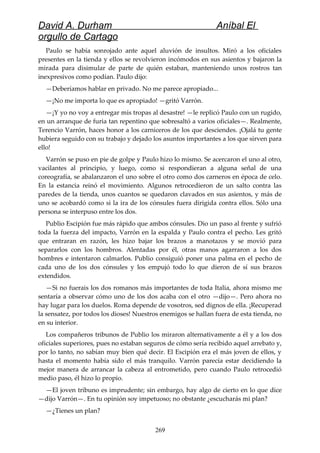 David A. Durham Aníbal El
orgullo de Cartago
Paulo se había sonrojado ante aquel aluvión de insultos. Miró a los oficiales
presentes en la tienda y ellos se revolvieron incómodos en sus asientos y bajaron la
mirada para disimular de parte de quién estaban, manteniendo unos rostros tan
inexpresivos como podían. Paulo dijo:
—Deberíamos hablar en privado. No me parece apropiado...
—¡No me importa lo que es apropiado! —gritó Varrón.
—¡Y yo no voy a entregar mis tropas al desastre! —le replicó Paulo con un rugido,
en un arranque de furia tan repentino que sobresaltó a varios oficiales—. Realmente,
Terencio Varrón, haces honor a los carniceros de los que desciendes. ¡Ojalá tu gente
hubiera seguido con su trabajo y dejado los asuntos importantes a los que sirven para
ello!
Varrón se puso en pie de golpe y Paulo hizo lo mismo. Se acercaron el uno al otro,
vacilantes al principio, y luego, como si respondieran a alguna señal de una
coreografía, se abalanzaron el uno sobre el otro como dos carneros en época de celo.
En la estancia reinó el movimiento. Algunos retrocedieron de un salto contra las
paredes de la tienda, unos cuantos se quedaron clavados en sus asientos, y más de
uno se acobardó como si la ira de los cónsules fuera dirigida contra ellos. Sólo una
persona se interpuso entre los dos.
Publio Escipión fue más rápido que ambos cónsules. Dio un paso al frente y sufrió
toda la fuerza del impacto, Varrón en la espalda y Paulo contra el pecho. Les gritó
que entraran en razón, les hizo bajar los brazos a manotazos y se movió para
separarlos con los hombros. Alentadas por él, otras manos agarraron a los dos
hombres e intentaron calmarlos. Publio consiguió poner una palma en el pecho de
cada uno de los dos cónsules y los empujó todo lo que dieron de sí sus brazos
extendidos.
—Si no fuerais los dos romanos más importantes de toda Italia, ahora mismo me
sentaría a observar cómo uno de los dos acaba con el otro —dijo—. Pero ahora no
hay lugar para los duelos. Roma depende de vosotros, sed dignos de ella. ¡Recuperad
la sensatez, por todos los dioses! Nuestros enemigos se hallan fuera de esta tienda, no
en su interior.
Los compañeros tribunos de Publio los miraron alternativamente a él y a los dos
oficiales superiores, pues no estaban seguros de cómo sería recibido aquel arrebato y,
por lo tanto, no sabían muy bien qué decir. El Escipión era el más joven de ellos, y
hasta el momento había sido el más tranquilo. Varrón parecía estar decidiendo la
mejor manera de arrancar la cabeza al entrometido, pero cuando Paulo retrocedió
medio paso, él hizo lo propio.
—El joven tribuno es imprudente; sin embargo, hay algo de cierto en lo que dice
—dijo Varrón—. En tu opinión soy impetuoso; no obstante ¿escucharás mi plan?
—¿Tienes un plan?
269
 