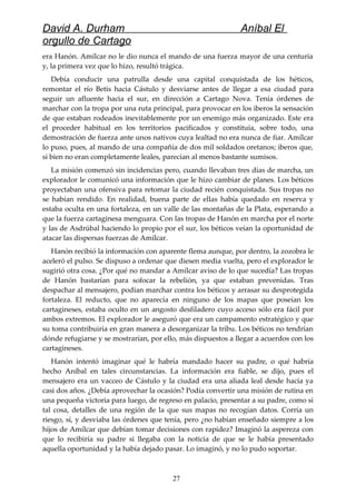 David A. Durham Aníbal El
orgullo de Cartago
era Hanón. Amílcar no le dio nunca el mando de una fuerza mayor de una centuria
y, la primera vez que lo hizo, resultó trágica.
Debía conducir una patrulla desde una capital conquistada de los héticos,
remontar el río Betis hacia Cástulo y desviarse antes de llegar a esa ciudad para
seguir un afluente hacia el sur, en dirección a Cartago Nova. Tenía órdenes de
marchar con la tropa por una ruta principal, para provocar en los iberos la sensación
de que estaban rodeados inevitablemente por un enemigo más organizado. Este era
el proceder habitual en los territorios pacificados y constituía, sobre todo, una
demostración de fuerza ante unos nativos cuya lealtad no era nunca de fiar. Amílcar
lo puso, pues, al mando de una compañía de dos mil soldados oretanos; iberos que,
si bien no eran completamente leales, parecían al menos bastante sumisos.
La misión comenzó sin incidencias pero, cuando llevaban tres días de marcha, un
explorador le comunicó una información que le hizo cambiar de planes. Los béticos
proyectaban una ofensiva para retomar la ciudad recién conquistada. Sus tropas no
se habían rendido. En realidad, buena parte de ellas había quedado en reserva y
estaba oculta en una fortaleza, en un valle de las montañas de la Plata, esperando a
que la fuerza cartaginesa menguara. Con las tropas de Hanón en marcha por el norte
y las de Asdrúbal haciendo lo propio por el sur, los béticos veían la oportunidad de
atacar las dispersas fuerzas de Amílcar.
Hanón recibió la información con aparente flema aunque, por dentro, la zozobra le
aceleró el pulso. Se dispuso a ordenar que diesen media vuelta, pero el explorador le
sugirió otra cosa. ¿Por qué no mandar a Amílcar aviso de lo que sucedía? Las tropas
de Hanón bastarían para sofocar la rebelión, ya que estaban prevenidas. Tras
despachar al mensajero, podían marchar contra los béticos y arrasar su desprotegida
fortaleza. El reducto, que no aparecía en ninguno de los mapas que poseían los
cartagineses, estaba oculto en un angosto desfiladero cuyo acceso sólo era fácil por
ambos extremos. El explorador le aseguró que era un campamento estratégico y que
su toma contribuiría en gran manera a desorganizar la tribu. Los béticos no tendrían
dónde refugiarse y se mostrarían, por ello, más dispuestos a llegar a acuerdos con los
cartagineses.
Hanón intentó imaginar qué le habría mandado hacer su padre, o qué habría
hecho Aníbal en tales circunstancias. La información era fiable, se dijo, pues el
mensajero era un vacceo de Cástulo y la ciudad era una aliada leal desde hacía ya
casi dos años. ¿Debía aprovechar la ocasión? Podía convertir una misión de rutina en
una pequeña victoria para luego, de regreso en palacio, presentar a su padre, como si
tal cosa, detalles de una región de la que sus mapas no recogían datos. Corría un
riesgo, sí, y desviaba las órdenes que tenía, pero ¿no habían enseñado siempre a los
hijos de Amílcar que debían tomar decisiones con rapidez? Imaginó la aspereza con
que lo recibiría su padre si llegaba con la noticia de que se le había presentado
aquella oportunidad y la había dejado pasar. Lo imaginó, y no lo pudo soportar.
27
 