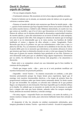 David A. Durham Aníbal El
orgullo de Cartago
—No soy ningún estúpido, Paulo.
—Cuéntamelo entonces. Me encantaría oír de tu boca algunas palabras sensatas.
Varrón lo fulminó con la mirada, un momento antes de indicar con un gesto que
volvieran a sentarse todos.
—Estamos al mando del ejército más numeroso que Roma ha tenido jamás —dijo
—, quizás el más numeroso que haya logrado formar nunca una nación civilizada. En
eso radica nuestra fuerza y Aníbal lo sabe. Debemos demostrarle, en cuanto nos vea,
que somos un martillo y que él es el clavo que hincaremos en la tierra de Cannas.
Hemos de utilizar con la máxima efectividad la abrumadora superioridad numérica
de nuestro ejército, y para ello reduciremos en un tercio el frente de cada manípulo,
así como el espacio entre ellos. Esto alargará la columna de manera que el enemigo
verá ante sí un río interminable que se le viene encima. Los hombres de Aníbal
temblarán al vernos y algunos de ellos echarán a correr. Imagínatelo, Paulo.
Recuerda que ésta es la primera vez que nos enfrentaremos a ellos cara a cara y a
plena luz del día. Tú y yo estaremos al mando de la caballería en las dos alas. Éste es
el punto débil, pero no es necesario que derrotemos a los jinetes africanos; lo único
que tenemos que hacer es detenerlos durante un rato y evitar que ataquen los flancos
hasta que el grueso de nuestra infantería haya penetrado en sus filas. Entonces ya
será demasiado tarde para que su caballería tenga alguna importancia. Entraremos
por su centro, los dividiremos en dos fuerzas más pequeñas y las atacaremos a
discreción.
Paulo miró a su compañero cónsul con una intensidad que le hizo temblar la
comisura de los párpados.
—Puede que tengas razón —dijo—, pero no sé si será prudente modificar así
nuestras formaciones sin practicarlo primero.
—Imposible —terció Varrón—. Ya estamos enzarzados en combate, y este plan
funciona precisamente porque las tropas tienen poca experiencia. Igual que el
enemigo verá nuestros innumerables efectivos, a las tropas de primera línea les
proporcionará confianza saber que tienen tantos cantaradas detrás. Se darán cuenta
de que son invencibles. En conjunto, se volverán más valientes de lo que podrían
llegar a ser dispuestos en otra formación. Ésta hace imposible que la cobardía influya
en la batalla. Un soldado que se encuentre en medio de este río humano no podrá
huir a ningún sitio más que hacia delante, saltando sobre los cuerpos enemigos.
Paulo, abstente de encontrar defectos y coincide conmigo.
—No estoy seguro —respondió Paulo con sinceridad y sin rastro de malicia, y lo
mismo mantuvo tiempo más tarde, pues estuvieron hablando hasta bien entrada la
noche.
Al despuntar el día, los cónsules no estaban exactamente enfrentados, pero
tampoco pensaban lo mismo. Varrón —que tenía el control— levantó el campamento
270
 