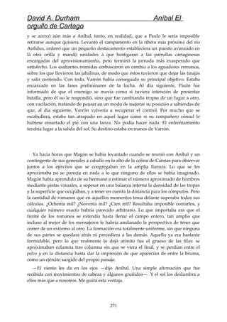 David A. Durham Aníbal El
orgullo de Cartago
y se acercó aún más a Aníbal, tanto, en realidad, que a Paulo le sería imposible
retirarse aunque quisiera. Levantó el campamento en la ribera más próxima del río
Aufidus, ordenó que un pequeño destacamento estableciera un puesto avanzado en
la otra orilla y mandó unidades a que hostigaran a las patrullas cartaginesas
encargadas del aprovisionamiento, pero terminó la jornada más exasperado que
satisfecho. Los asaltantes númidas emboscaron en cambio a los aguadores romanos,
sobre los que llovieron las jabalinas, de modo que éstos tuvieron que dejar las tinajas
y salir corriendo. Con todo, Varrón había conseguido su principal objetivo. Estaba
enzarzado en las fases preliminares de la lucha. Al día siguiente, Paulo fue
informado de que el enemigo se movía como si tuviera intención de presentar
batalla, pero él no le respondió, sino que fue cambiando tropas de un lugar a otro,
con vacilación, tratando de pensar en un modo de mejorar su posición a sabiendas de
que, al día siguiente, Varrón volvería a recuperar el control. Por mucho que se
escabullera, estaba tan atrapado en aquel lugar como si su compañero cónsul le
hubiese ensartado el pie con una lanza. No podía hacer nada. El enfrentamiento
tendría lugar a la salida del sol. Su destino estaba en manos de Varrón.
Ya hacía horas que Magón se había levantado cuando se reunió con Aníbal y un
contingente de sus generales a caballo en lo alto de la colina de Cannas para observar
juntos a los ejércitos que se congregaban en la amplia llanura. Lo que se les
aproximaba no se parecía en nada a lo que ninguno de ellos se había imaginado.
Magón había aprendido de su hermano a estimar el número aproximado de hombres
mediante pistas visuales, a sopesar en una balanza interna la densidad de las tropas
y la superficie que ocupaban, y a tener en cuenta la distancia para los cómputos. Pero
la cantidad de romanos que en aquellos momentos tenía delante superaba todos sus
cálculos. ¿Ochenta mil? ¿Noventa mil? ¿Cien mil? Resultaba imposible contarlos, y
cualquier número exacto habría parecido arbitrario. Lo que importaba era que el
frente de los romanos se extendía hasta llenar el campo entero, tan amplio que
incluso al mejor de los mensajeros le habría amilanado la perspectiva de tener que
correr de un extremo al otro. La formación era totalmente uniforme, sin que ninguna
de sus partes se quedara atrás ni precediera a las demás. Aquello ya era bastante
formidable, pero lo que realmente lo dejó atónito fue el grueso de las filas: se
aproximaban columna tras columna sin que se viera el final, y se perdían entre el
polvo y en la distancia hasta dar la impresión de que aparecían de entre la bruma,
como un ejército surgido del propio paisaje.
—El viento les da en los ojos —dijo Aníbal. Una simple afirmación que fue
recibida con movimientos de cabeza y algunos gruñidos—. Y el sol los deslumbra a
ellos más que a nosotros. Me gusta esta ventaja.
271
 
