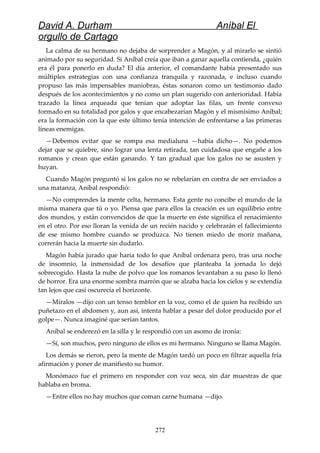 David A. Durham Aníbal El
orgullo de Cartago
La calma de su hermano no dejaba de sorprender a Magón, y al mirarlo se sintió
animado por su seguridad. Si Aníbal creía que iban a ganar aquella contienda, ¿quién
era él para ponerlo en duda? El día anterior, el comandante había presentado sus
múltiples estrategias con una confianza tranquila y razonada, e incluso cuando
propuso las más impensables maniobras, éstas sonaron como un testimonio dado
después de los acontecimientos y no como un plan sugerido con anterioridad. Había
trazado la línea arqueada que tenían que adoptar las filas, un frente convexo
formado en su totalidad por galos y que encabezarían Magón y el mismísimo Aníbal;
era la formación con la que este último tenía intención de enfrentarse a las primeras
líneas enemigas.
—Debemos evitar que se rompa esa medialuna —había dicho—. No podemos
dejar que se quiebre, sino lograr una lenta retirada, tan cuidadosa que engañe a los
romanos y crean que están ganando. Y tan gradual que los galos no se asusten y
huyan.
Cuando Magón preguntó si los galos no se rebelarían en contra de ser enviados a
una matanza, Aníbal respondió:
—No comprendes la mente celta, hermano. Esta gente no concibe el mundo de la
misma manera que tú o yo. Piensa que para ellos la creación es un equilibrio entre
dos mundos, y están convencidos de que la muerte en éste significa el renacimiento
en el otro. Por eso lloran la venida de un recién nacido y celebrarán el fallecimiento
de ese mismo hombre cuando se produzca. No tienen miedo de morir mañana,
correrán hacia la muerte sin dudarlo.
Magón había jurado que haría todo lo que Aníbal ordenara pero, tras una noche
de insomnio, la inmensidad de los desafíos que planteaba la jornada lo dejó
sobrecogido. Hasta la nube de polvo que los romanos levantaban a su paso lo llenó
de horror. Era una enorme sombra marrón que se alzaba hacia los cielos y se extendía
tan lejos que casi oscurecía el horizonte.
—Míralos —dijo con un tenso temblor en la voz, como el de quien ha recibido un
puñetazo en el abdomen y, aun así, intenta hablar a pesar del dolor producido por el
golpe—. Nunca imaginé que serían tantos.
Aníbal se enderezó en la silla y le respondió con un asomo de ironía:
—Sí, son muchos, pero ninguno de ellos es mi hermano. Ninguno se llama Magón.
Los demás se rieron, pero la mente de Magón tardó un poco en filtrar aquella fría
afirmación y poner de manifiesto su humor.
Monómaco fue el primero en responder con voz seca, sin dar muestras de que
hablaba en broma.
—Entre ellos no hay muchos que coman carne humana —dijo.
272
 