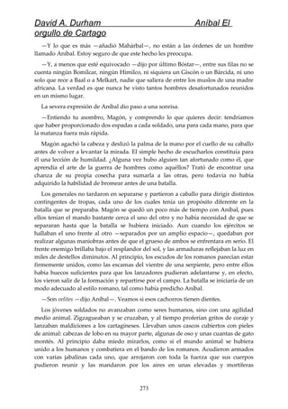 David A. Durham Aníbal El
orgullo de Cartago
—Y lo que es más —añadió Mahárbal—, no están a las órdenes de un hombre
llamado Aníbal. Estoy seguro de que este hecho les preocupa.
—Y, a menos que esté equivocado —dijo por último Bóstar—, entre sus filas no se
cuenta ningún Bomílcar, ningún Himilco, ni siquiera un Giscón o un Bárcida, ni uno
solo que rece a Baal o a Melkart, nadie que saliera de entre los muslos de una madre
africana. La verdad es que nunca he visto tantos hombres desafortunados reunidos
en un mismo lugar.
La severa expresión de Aníbal dio paso a una sonrisa.
—Entiendo tu asombro, Magón, y comprendo lo que quieres decir: tendríamos
que haber proporcionado dos espadas a cada soldado, una para cada mano, para que
la matanza fuera más rápida.
Magón agachó la cabeza y deslizó la palma de la mano por el cuello de su caballo
antes de volver a levantar la mirada. El simple hecho de escucharlos constituía para
él una lección de humildad. ¿Alguna vez hubo alguien tan afortunado como él, que
aprendía el arte de la guerra de hombres como aquéllos? Trató de encontrar una
chanza de su propia cosecha para sumarla a las otras, pero todavía no había
adquirido la habilidad de bromear antes de una batalla.
Los generales no tardaron en separarse y partieron a caballo para dirigir distintos
contingentes de tropas, cada uno de los cuales tenía un propósito diferente en la
batalla que se preparaba. Magón se quedó un poco más de tiempo con Aníbal, pues
ellos tenían el mando bastante cerca el uno del otro y no había necesidad de que se
separaran hasta que la batalla se hubiera iniciado. Aun cuando los ejércitos se
hallaban el uno frente al otro —separados por un amplio espacio—, quedaban por
realizar algunas maniobras antes de que el grueso de ambos se enfrentara en serio. El
frente enemigo brillaba bajo el resplandor del sol, y las armaduras reflejaban la luz en
miles de destellos diminutos. Al principio, los escudos de los romanos parecían estar
firmemente unidos, como las escamas del vientre de una serpiente, pero entre ellos
había huecos suficientes para que los lanzadores pudieran adelantarse y, en efecto,
los vieron salir de la formación y repartirse por el campo. La batalla se iniciaría de un
modo adecuado al estilo romano, tal como había predicho Aníbal.
—Son velites —dijo Aníbal—. Veamos si esos cachorros tienen dientes.
Los jóvenes soldados no avanzaban como seres humanos, sino con una agilidad
medio animal. Zigzagueaban y se cruzaban, y al tiempo proferían gritos de coraje y
lanzaban maldiciones a los cartagineses. Llevaban unos cascos cubiertos con pieles
de animal: cabezas de lobo en su mayor parte, algunas de oso y unas cuantas de gato
montés. Al principio daba miedo mirarlos, como si el mundo animal se hubiera
unido a los humanos y combatiera en el bando de los romanos. Acudieron armados
con varias jabalinas cada uno, que arrojaron con toda la fuerza que sus cuerpos
pudieron reunir y las mandaron por los aires en unas elevadas y mortíferas
273
 