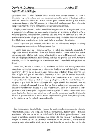 David A. Durham Aníbal El
orgullo de Cartago
apuntaban hacia lo alto. Debería haber reinado una intensa disonancia, pero la
silenciosa respuesta todavía era más desconcertante. Era como si Cartago hubiera
dado un puñetazo contra un blanco visible pero hubiera fallado y no hubiera
golpeado más que el aire. Si los romanos tenían miedo no lo demostraban, y lo mejor
que podían hacer las tropas cartaginesas era gritar más fuerte aún.
Magón ya sabía lo que ocurriría a continuación, pero aun así le impresionó cuando
se produjo. Los soldados de vanguardia romanos, en respuesta a alguna señal o
posición que sólo ellos conocían, alzaron a una sus pila y los arrojaron a la vez. De
pronto, dos mil o tres mil proyectiles hendieron el aire y cayeron sobre varios cientos
de soldados que se retorcieron, gritaron de dolor o quedaron silenciados.
Desde la posición que ocupaba, sentado al lado de su hermano, Magón vio caer y
desaparecer secciones enteras de las primeras filas.
—Como tiene que ser —comentó Aníbal—. Habrá una segunda acometida. Y
luego una tercera, recuérdalo. Para esto hemos venido. Hasta ahora nos hemos
impuesto gracias a la buena fortuna y a la estupidez romana. Hoy nos enfrentamos a
ellos en sus propios términos. Todo es tal y como yo he querido que fuera. Ocupa tu
posición y recuerda todo lo que te he enseñado. Vete. ¡Y no olvides el apellido que
llevas!
Dicho esto, Aníbal se deslizó de su montura, se reunió con los lugartenientes,
mensajeros y guardias que permanecerían cerca de él durante toda la batalla y juntos
marcharon a través de las filas, por unos pasillos que se habían dejado abiertos para
ellos. Magón oyó que un soldado lo llamaba y le decía que lo estaban esperando.
Desmontó, dio las riendas de su caballo a un palafranero y se reunió con el
contingente de hombres que habían jurado proteger su vida. Al sentir la tierra bajo
sus pies y que éstos lo desplazaban por ella, algo ocurrió dentro de él. Dejó de
intentar combatir el paso del tiempo, dejó de desear más momentos para asimilar y
estudiar detenidamente aquello a lo que se enfrentaba. Entró en el presente y sintió
que un torrente de energía lo empujaba. Estaba a punto de luchar como nunca antes
había hecho. Las fuerzas que actuaban en el mundo habían convergido finalmente.
Avanzó a grandes zancadas detrás de sus lugartenientes, y con cada paso que daba
se iba creciendo. Al fin y al cabo, era un Bárcida.
Las dos unidades de caballería —una de las cuales estaba compuesta de númidas
y la otra formada por una compañía mixta de cartagineses, iberos y galos— tomaron
posiciones, cada una en un ala de la infantería. Sus órdenes generales eran claras:
atacar la caballería romana enemiga, caer sobre ella con rapidez y contundencia,
romper la formación en los primeros momentos de la contienda, eliminarla del
campo y dejar al descubierto al grueso de la infantería por ambos flancos. De ello
275
 