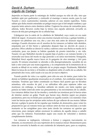 David A. Durham Aníbal El
orgullo de Cartago
dependía en buena parte la estrategia de Aníbal aunque no sólo de ello, sino que
también optó por quebrantar y confundir al enemigo a menor escala, para lo cual
Tusselo y otros cuatrocientos númidas salieron en una misión específica. Todos
sabían que dicha misión entrañaba un peligro mayor que el del simple combate y que
requería tanto astucia como destreza militar. Cogieron las armas de costumbre pero,
además, todos llevaron oculta bajo la túnica una espada adicional, envuelta en
retazos de tela para protegerse de su afilada hoja.
Cabalgaron tras la estela de la caballería de Mahárbal, cuyo rastro no era nada
difícil de seguir. Avanzaron como una enorme manada nerviosa, a galope tendido, y
arrojaron sus jabalinas una vez, dos y aun otra más antes de alcanzar siquiera al
enemigo. Cuando chocaron con él, muchos de los romanos ya habían sido abatidos,
empalados por el frío hierro y aplastados después bajo un aluvión de cascos y
pezuñas. Otros caballos se dieron la vuelta y salieron como una flecha en medio de la
confusión, pues sus jinetes se habían quedado de pronto inmóviles y sin vida.
Tusselo vio que Mahárbal clavaba la espada bajo el pecho a un romano herido y le
arrancaba una lanza del muslo en algo parecido a un único movimiento. Enseguida,
Mahárbal hincó aquella nueva lanza en la garganta de otro enemigo y tiró para
sacarla. El romano ensartado se aferraba a ella desesperadamente, sacudido de un
lado a otro como por una mano juguetona, y la comprensión de la inminencia de su
muerte se dibujó en su rostro, salpicado de su propia sangre. Finalmente, Mahárbal
liberó la lanza de un tirón y el hombre se desplomó sobre el cuello de su caballo. Sin
pensárselo dos veces, salió raudo a la caza de un nuevo objetivo.
Tusselo perdió de vista a su capitán, pero sólo era uno de tantos, pues todos los
demás se hallaban igualmente enzarzados en el combate. Así combatían siempre los
númidas. Tendrían que haber constituido un blanco fácil puesto que no llevaban
armadura, sólo escudos de piel, y no utilizaban silla para sujetarse sobre sus
monturas; sin embargo, se lanzaban adelante sin miedo, con tanta rapidez que
parecía no haber intervalo entre sus pensamientos y los movimientos de su caballo.
Los romanos debían tirar de las riendas y controlar sus monturas por la fuerza antes
de intentar asestar un golpe. Puede que fueran muy diestros según sus propios
parámetros, pero eso no bastó para ayudarlos en aquella ocasión. Los númidas veían
venir las lanzas que les arrojarían antes incluso de que salieran de sus manos. Sabían
desviar a golpes la punta de las espadas que trataban de alcanzarlos, pues veían los
preparativos que un romano tenía que realizar antes de tirar una estocada y en todo
momento se las arreglaban para estar justo donde los romanos no querían que
estuvieran, pues siempre sabían reconocer la cadencia de aquella danza a caballo
antes que los italianos. Funcionaban según una escala de velocidad y destreza
completamente distinta.
Los romanos se replegaron, volvieron a formar y cargaron nuevamente; no
obstante, se encontraron con una repetición de la matanza inicial. Desmontaron para
tratar de convertir la batalla en una contienda de infantería pero, para su sorpresa,
276
 