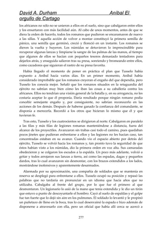 David A. Durham Aníbal El
orgullo de Cartago
los africanos no sólo no se unieron a ellos en el suelo, sino que cabalgaron entre ellos
y los ensartaron con más facilidad aún. Al cabo de unos momentos, antes de que se
diera la orden de hacerlo, todos los romanos que pudieron se encaramaron de nuevo
a las sillas. Y aquella acción de volver a montar constituyó la primera semilla de
pánico, una semilla que germinó, creció y floreció en un instante. Los romanos se
dieron la vuelta y huyeron. Los númidas se detuvieron lo imprescindible para
recuperar algunas lanzas y limpiarse la sangre de las palmas de las manos, al tiempo
que algunos de ellos se hacían con pequeños tesoros demasiado tentadores para
dejarlos atrás, y enseguida salieron tras su presa, sonriendo y bromeando entre ellos,
como cazadores que siguieran el rastro de su presa favorita.
Había llegado el momento de poner en práctica el plan que Tusselo había
expuesto a Aníbal hacía varios días. En un primer momento, Aníbal había
considerado improbable que los romanos creyeran el engaño del que dependía, pero
Tusselo los conocía mejor. Señaló que los romanos situados en la retaguardia del
ejército no sabrían muy bien cómo les iban las cosas a su caballería contra los
africanos. Ellos no tendrían una visión general de la batalla y, en su arrogancia, no les
costaría aceptar lo que él proponía. Daría resultado porque ningún romano podía
concebir semejante engaño y, por consiguiente, no sabrían reconocerlo en las
acciones de los demás. Después de haberse ganado la confianza del comandante, se
disponía a merecerla. Recordó a los otros que hicieran lo mismo que él y que
tuvieran fe.
Tras esto, Tusselo y los cuatrocientos se dirigieron al norte. Cabalgaron en paralelo
a las filas y más filas de legiones romanas manteniéndose a distancia, fuera del
alcance de los proyectiles. Avanzaron sin trabas casi todo el camino, pues quedaban
pocos jinetes que pudieran enfrentarse a ellos y las legiones no les hacían caso, tan
concentradas estaban en su avance. Cuando vio el espacio abierto por detrás del
ejército, Tusselo se volvió hacia los romanos y, tan pronto tuvo la seguridad de que
éstos habían visto a los númidas, dio la primera orden en voz alta. Sus camaradas
obedecieron y se colgaron los escudos a la espalda. Un poco más adelante, volvió a
gritar y todos arrojaron sus lanzas a tierra, así como las espadas, dagas y pequeños
dardos, tras lo cual avanzaron sin desmontar, con los brazos extendidos a los lados,
mostrándose inofensivos y aparentemente desarmados.
Alarmada por su aproximación, una compañía de soldados que se mantenía en
reserva se desplegó para enfrentarse a ellos. Tusselo ocupó su posición y repasó las
palabras que no tardaría en pronunciar en un idioma que hacía años que no
utilizaba. Cabalgaba al frente del grupo, por lo que fue el primero al que
desmontaron. Un legionario lo asió de la mano que tenía extendida y le dio un tirón
que estuvo a punto de descoyuntarle el hombro. Cayó al suelo de espaldas y el golpe
fue tan fuerte que lo dejó sin aire en los pulmones. El soldado lo levantó y le propinó
un puñetazo de lleno en la boca, tras lo cual desenvainó la espada e hizo ademán de
disponerse a atravesarlo con ella, pero un oficial que había allí cerca se acercó a
277
 