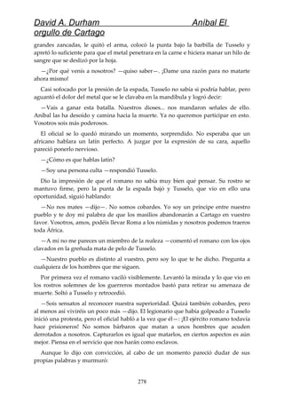 David A. Durham Aníbal El
orgullo de Cartago
grandes zancadas, le quitó el arma, colocó la punta bajo la barbilla de Tusselo y
apretó lo suficiente para que el metal penetrara en la carne e hiciera manar un hilo de
sangre que se deslizó por la hoja.
—¿Por qué venís a nosotros? —quiso saber—. ¡Dame una razón para no matarte
ahora mismo!
Casi sofocado por la presión de la espada, Tusselo no sabía si podría hablar, pero
aguantó el dolor del metal que se le clavaba en la mandíbula y logró decir:
—Vais a ganar esta batalla. Nuestros dioses... nos mandaron señales de ello.
Aníbal las ha desoído y camina hacia la muerte. Ya no queremos participar en esto.
Vosotros sois más poderosos.
El oficial se lo quedó mirando un momento, sorprendido. No esperaba que un
africano hablara un latín perfecto. A juzgar por la expresión de su cara, aquello
pareció ponerlo nervioso.
—¿Cómo es que hablas latín?
—Soy una persona culta —respondió Tusselo.
Dio la impresión de que el romano no sabía muy bien qué pensar. Su rostro se
mantuvo firme, pero la punta de la espada bajó y Tusselo, que vio en ello una
oportunidad, siguió hablando:
—No nos mates —dijo—. No somos cobardes. Yo soy un príncipe entre nuestro
pueblo y te doy mi palabra de que los masilios abandonarán a Cartago en vuestro
favor. Vosotros, amos, podéis llevar Roma a los númidas y nosotros podemos traeros
toda África.
—A mí no me pareces un miembro de la realeza —comentó el romano con los ojos
clavados en la greñuda mata de pelo de Tusselo.
—Nuestro pueblo es distinto al vuestro, pero soy lo que te he dicho. Pregunta a
cualquiera de los hombres que me siguen.
Por primera vez el romano vaciló visiblemente. Levantó la mirada y lo que vio en
los rostros solemnes de los guerreros montados bastó para retirar su amenaza de
muerte. Soltó a Tusselo y retrocedió.
—Sois sensatos al reconocer nuestra superioridad. Quizá también cobardes, pero
al menos así viviréis un poco más —dijo. El legionario que había golpeado a Tusselo
inició una protesta, pero el oficial habló a la vez que él—: ¡El ejército romano todavía
hace prisioneros! No somos bárbaros que matan a unos hombres que acuden
derrotados a nosotros. Capturarlos es igual que matarlos, en ciertos aspectos es aún
mejor. Piensa en el servicio que nos harán como esclavos.
Aunque lo dijo con convicción, al cabo de un momento pareció dudar de sus
propias palabras y murmuró:
278
 