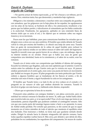 David A. Durham Aníbal El
orgullo de Cartago
—No querría actuar de forma equivocada, ¿y tú? Iré a buscar a un tribuno, por lo
menos. Pero, mientras tanto, haz que desmonten y mantenlos bajo vigilancia.
Obligaron a los númidas a desmontar y marchar entre una compañía de guardias
con armadura, que los golpearon con la hoja plana de las espadas, los aguijonearon
con las astas de las lanzas, se burlaron de ellos y los amenazaron, insultaron a las
perras que los habían parido y ridiculizaron al comandante que los había conducido
a la esclavitud. Finalmente, los agruparon, apiñados en una extensión llana de
terreno árido que se cocía al sol, y les dijeron que se sentaran sobre sus negros
traseros y no se movieran.
Pocos eran los que hablaban, pues para comunicarse bastaban las miradas que se
dirigían unos a otros con sus ojos sombríos. El hombre que estaba delante de Tusselo
volvió la vista por encima del hombro y le ofreció una lonja de carne seca. Tusselo
hizo un gesto de reconocimiento de la calma de aquel hombre pero rechazó la
comida, pues todavía notaba en sus labios resecos el sabor del sudor del legionario.
Aquello le recordó cosas que quería borrar de su cabeza y que, sin embargo, algo en
su interior insistía en no olvidar. Pensó que si había una raza de gente que
compartiera una identidad, hasta en la consistencia y el sabor de su sudor, eran los
romanos.
Tusselo era el único entre sus compatriotas que hablaba el idioma del enemigo.
Escuchó los informes que llegaban, cada uno más optimista que el anterior. Corrió la
noticia entre los soldados de que Varrón creía que la victoria era suya. Al parecer
estaban penetrando en el centro galo, eran como una punta de hierro en movimiento
que Aníbal era incapaz de parar. El plan progresaba con tanta perfección que Varrón
ordenó a algunos hombres que se trasladaran de los flancos al centro, a fin de
estrechar aún más el frente y seguir hundiendo la cuña en los cartagineses.
El hombre que Tusselo tenía a su lado le dio un leve codazo en el costado y le
preguntó en un susurro al oído qué estaban diciendo los romanos. Tusselo le
devolvió el golpe con más fuerza y, hablando entre dientes, respondió:
—Dicen que se aproxima la hora de su muerte.
Pronunció estas palabras con enérgica frialdad y con plena convicción, pero en
realidad las noticias romanas lo llenaban de temor. Sí, sabía que Aníbal había dicho
que ocurriría todo eso, pero ¿y si se equivocaba? Pese a la fe casi ciega que tenía en su
comandante, parecía imposible que pudieran combatir al contingente romano. Sólo
con que una cuarta parte del enemigo lograra matar o herir a un oponente, la causa
de Aníbal estaba perdida. Por extraño que pareciera, se dio cuenta de que en aquel
momento era el único miembro de todo el ejército que mantenía el equilibrio entre
dos lealtades. Para traicionar a Aníbal, no tenía más que quedarse sentado donde
estaba. Dirigió la mirada hacia la distante retaguardia del ejército romano, hacia
todas aquellas espaldas vueltas hacia él. Más cerca, por delante y por detrás de ellos,
pululaban los no combatientes, los seguidores del campamento, los mozos de cuadra
279
 